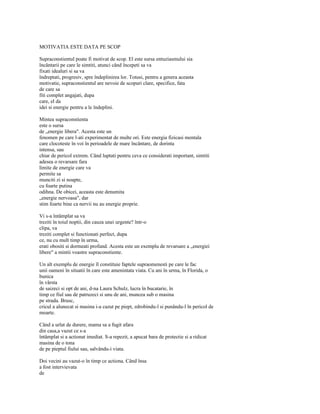 MOTIVATIA ESTE DATA PE SCOP

Supraconstientul poate fi motivat de scop. El este sursa entuziasmului sia
încântarii pe care le simtiti, atunci când începeti sa va
fixati idealuri si sa va
îndreptati, progresiv, spre îndeplinirea lor. Totusi, pentru a genera aceasta
motivatie, supraconstientul are nevoie de scopuri clare, specifice, fata
de care sa
fiti complet angajati, dupa
care, el da
idei si energie pentru a le îndeplini.

Mintea supraconstienta
este o sursa
de „energie libera". Acesta este un
fenomen pe care l-ati experimentat de multe ori. Este energia fizicasi mentala
care clocoteste în voi în perioadele de mare încântare, de dorinta
intensa, sau
chiar de pericol extrem. Când luptati pentru ceva ce considerati important, simtiti
adesea o revarsare fara
limite de energie care va
permite sa
munciti zi si noapte,
cu foarte putina
odihna. De obicei, aceasta este denumita
„energie nervoasa", dar
stim foarte bine ca nervii nu au energie proprie.

Vi s-a întâmplat sa va
treziti în toiul noptii, din cauza unei urgente? într-o
clipa, va
treziti complet si functionati perfect, dupa
ce, nu cu mult timp în urma,
erati obositi si dormeati profund. Acesta este un exemplu de revarsare a „energiei
libere" a mintii voastre supraconstiente.

Un alt exemplu de energie îl constituie faptele supraomenesti pe care le fac
unii oameni în situatii în care este amenintata viata. Cu ani în urma, în Florida, o
bunica
în vârsta
de saizeci si opt de ani, d-na Laura Schulz, lucra în bucatarie, în
timp ce fiul sau de patruzeci si unu de ani, muncea sub o masina
pe strada. Brusc,
cricul a alunecat si masina i-a cazut pe piept, zdrobindu-l si punându-l în pericol de
moarte.

Când a urlat de durere, mama sa a fugit afara
din casa,a vazut ce s-a
întâmplat si a actionat imediat. S-a repezit, a apucat bara de protectie si a ridicat
masina de o tona
de pe pieptul fiului sau, salvându-i viata.

Doi vecini au vazut-o în timp ce actiona. Când însa
a fost intervievata
de
 