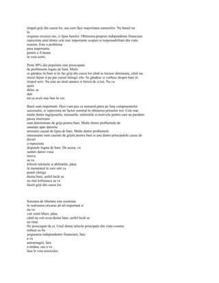 timpul griji din cauza lor, asa cum face majoritatea oamenilor. Nu banul sta
la
originea oricarui rau, ci lipsa banilor. Obtinerea propriei independente financiare
reprezinta unul dintre cele mai importante scopuri si responsabilitati din viata
noastra. Este o problema
prea importanta
pentru a fi lasata
în voia sortii.

Peste 80% din populatie este preocupata
de problemele legate de bani. Multi
se gândesc la bani si îsi fac griji din cauza lor când se trezesc dimineata, când iau
micul dejun si pe par cursul întregii zile. Se gândesc si vorbesc despre bani în
timpul serii. Nu este un mod sanatos si fericit de a trai. Nu va
ajuta
deloc sa
dati
tot ce aveti mai bun în voi.

Banii sunt importanti. Desi i-am pus ca numarul patru pe lista componentelor
succesului, ei reprezinta un factor esential în obtinerea primelor trei. Cele mai
multe dintre îngrijorarile, tensiunile, nelinistile si motivele pentru care ne pierdem
pacea interioara
sunt determinate de grija pentru bani. Multe dintre problemele de
sanatate apar datorita
stresului cauzat de lipsa de bani. Multe dintre problemele
interumane sunt cauzate de grijile pentru bani si una dintre principalele cauze de
divort
o reprezinta
disputele legate de bani. De aceea, va
sunteti datori voua
însiva
sa va
folositi talentele si abilitatile, pâna
în momentul în care stiti ca
puteti câstiga
destui bani, astfel încât sa
nu mai trebuiasca sa va
faceti griji din cauza lor.



Senzatia de libertate este esentiala
în realizarea oricarui alt tel important si
nu va
veti simti liberi, pâna
când nu veti avea destui bani, astfel încât sa
nu rinai
fiti preocupati de ei. Unul dintre telurile principale din viata voastra
trebuie sa fie
asigurarea independentei financiare, fara
a va
autoamagiti, fara
a amâna, sau a va
lasa în voia norocului.
 