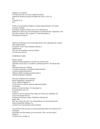 reporteri, ea a negat ca
ar fi facut asa ceva. Si-a sters complet din minte
experienta, deoarece aceasta era departe de ceea ce „stia" ca
sta
în puterea ei sa
faca.

Când va veti armoniza pe deplin cu mintea supraconstienta, veti simtio
revarsare continua
de energie, sanatate si putere, care va vor determina sa
produceti în câteva ore, mai mult decât un om obisnuit într-o saptamâna. Veti
intra într-o stare de „flux continuu", în care lumea pare sa
încetineasca, în timp ce



mintea se accelereaza, în tot acest timp, pareti a avea capacitatea de a munci
mult, facând munca
de calitate. Aveti o stare minunata. Mintea va
straluceste de
idei care vin încontinuu, exact pe masura
ce aveti nevoie de ele.

COMENZI CLARE

Mintea voastra
supraconstienta raspunde cel mai bine la comenzi clare,
autoritare, sau la ceea ce se numeste „afirmatii pozitive". De fiecare data
când
afirmati un scop sau o dorinta
cu mintea constienta, o transferati subconstientului
si activati supraconstientul sa
elibereze ideile si energia necesare pentru a
transforma dorinta în realitate.

De aceea, hotarârea este o trasatura
atât de importanta a oamenilor de
succes. Datorita faptului ca
ei stiu exact ce-si doresc, puterile supraconstientului
lor lucreaza
pentru ei în mod continuu. Veti descoperi ca
în momentul în care veti
înceta sa
oscilati si veti lua o decizie clara, ferma, de a face ceva, indiferent cât
costa, totul începe brusc sa
actioneze în favoarea voastra. Când faceti afirmatii de
genul „Ma
plac" sau „Pot sa fac asta", ori „Câstig atât pe an", activati butonul de
control al puterilor mentale. Va
„porniti" în cel mai puternic mod cu putinta.

Am mentionat mai devreme ca motivul principal pentru care oamenii nu-si
realizeaza
potentialul este doar pentru ca nu sunt seriosi. Prin „nu sunt seriosi",
înteleg ca
ei refuza, pur si simplu, sa
 