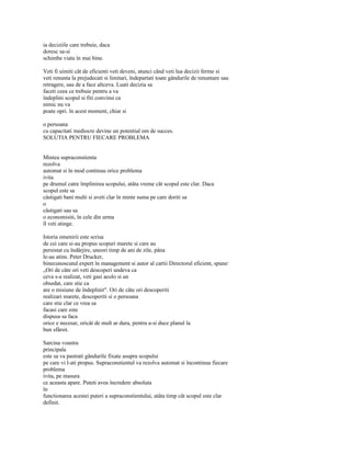 ia deciziile care trebuie, daca
doresc sa-si
schimbe viata în mai bine.

Veti fi uimiti cât de eficienti veti deveni, atunci când veti lua decizii ferme si
veti renunta la prejudecati si limitari, îndepartati toate gândurile de renuntare sau
retragere, sau de a face altceva. Luati decizia sa
faceti ceea ce trebuie pentru a va
îndeplini scopul si fiti convinsi ca
nimic nu va
poate opri. în acest moment, chiar si

o persoana
cu capacitati mediocre devine un potential om de succes.
SOLUTIA PENTRU FIECARE PROBLEMA


Mintea supraconstienta
rezolva
automat si în mod continuu orice problema
ivita
pe drumul catre împlinirea scopului, atâta vreme cât scopul este clar. Daca
scopul este sa
câstigati bani multi si aveti clar în minte suma pe care doriti sa
o
câstigati sau sa
o economisiti, în cele din urma
îl veti atinge.

Istoria omenirii este scrisa
de cei care si-au propus scopuri marete si care au
persistat cu îndârjire, uneori timp de ani de zile, pâna
le-au atins. Peter Drucker,
binecunoscutul expert în management si autor al cartii Directorul eficient, spune:
„Ori de câte ori veti descoperi undeva ca
ceva s-a realizat, veti gasi acolo si un
obsedat, care stie ca
are o misiune de îndeplinit". Ori de câte ori descoperiti
realizari marete, descoperiti si o persoana
care stie clar ce vrea sa
facasi care este
dispusa sa faca
orice e necesar, oricât de mult ar dura, pentru a-si duce planul la
bun sfârsit.

Sarcina voastra
principala
este sa va pastrati gândurile fixate asupra scopului
pe care vi l-ati propus. Supraconstientul va rezolva automat si încontinuu fiecare
problema
ivita, pe masura
ce aceasta apare. Puteti avea încredere absoluta
în
functionarea acestei puteri a supraconstientului, atâta timp cât scopul este clar
definit.
 