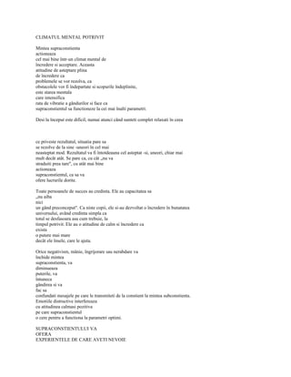 CLIMATUL MENTAL POTRIVIT

Mintea supraconstienta
actioneaza
cel mai bine într-un climat mental de
încredere si acceptare. Aceasta
atitudine de asteptare plina
de încredere ca
problemele se vor rezolva, ca
obstacolele vor fi îndepartate si scopurile îndeplinite,
este starea mentala
care intensifica
rata de vibratie a gândurilor si face ca
supraconstientul sa functioneze la cei mai înalti parametri.

Desi la început este dificil, numai atunci când sunteti complet relaxati în ceea



ce priveste rezultatul, situatia pare sa
se rezolve de la sine -uneori în cel mai
neasteptat mod. Rezultatul va fi întotdeauna cel asteptat -si, uneori, chiar mai
mult decât atât. Se pare ca, cu cât „nu va
straduiti prea tare", cu atât mai bine
actioneaza
supraconstientul, ca sa va
ofere lucrurile dorite.

Toate persoanele de succes au credinta. Ele au capacitatea sa
„nu aiba
nici
un gând preconceput". Ca niste copii, ele si-au dezvoltat o încredere în bunatatea
universului, având credinta simpla ca
totul se desfasoara asa cum trebuie, la
timpul potrivit. Ele au o atitudine de calm si încredere ca
exista
o putere mai mare
decât ele însele, care le ajuta.

Orice negativism, mânie, îngrijorare sau nerabdare va
închide mintea
supraconstienta, va
diminueaza
puterile, va
întuneca
gândirea si va
fac sa
confundati mesajele pe care le transmiteti de la constient la mintea subconstienta.
Emotiile distructive interfereaza
cu atitudinea calmasi pozitiva
pe care supraconstientul
o cere pentru a functiona la parametri optimi.

SUPRACONSTIENTULUI VA
OFERA
EXPERIENTELE DE CARE AVETI NEVOIE
 