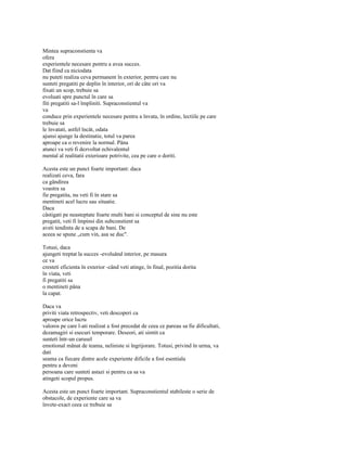 Mintea supraconstienta va
ofera
experientele necesare pentru a avea succes.
Dat fiind ca niciodata
nu puteti realiza ceva permanent în exterior, pentru care nu
sunteti pregatiti pe deplin în interior, ori de câte ori va
fixati un scop, trebuie sa
evoluati spre punctul în care sa
fiti pregatiti sa-l împliniti. Supraconstientul va
va
conduce prin experientele necesare pentru a învata, în ordine, lectiile pe care
trebuie sa
le învatati, astfel încât, odata
ajunsi ajunge la destinatie, totul va parea
aproape ca o revenire la normal. Pâna
atunci va veti fi dezvoltat echivalentul
mental al realitatii exterioare potrivite, cea pe care o doriti.

Acesta este un punct foarte important: daca
realizati ceva, fara
ca gândirea
voastra sa
fie pregatita, nu veti fi în stare sa
mentineti acel lucru sau situatie.
Daca
câstigati pe neasteptate foarte multi bani si conceptul de sine nu este
pregatit, veti fi împinsi din subconstient sa
aveti tendinta de a scapa de bani. De
aceea se spune „cum vin, asa se duc".

Totusi, daca
ajungeti treptat la succes -evoluând interior, pe masura
ce va
cresteti eficienta în exterior -când veti atinge, în final, pozitia dorita
în viata, veti
fi pregatiti sa
o mentineti pâna
la capat.

Daca va
priviti viata retrospectiv, veti descoperi ca
aproape orice lucru
valoros pe care l-ati realizat a fost precedat de ceea ce pareau sa fie dificultati,
dezamagiri si esecuri temporare. Deseori, ati simtit ca
sunteti într-un carusel
emotional mânat de teama, neliniste si îngrijorare. Totusi, privind în urma, va
dati
seama ca fiecare dintre acele experiente dificile a fost esentiala
pentru a deveni
persoana care sunteti astazi si pentru ca sa va
atingeti scopul propus.

Acesta este un punct foarte important. Supraconstientul stabileste o serie de
obstacole, de experiente care sa va
învete-exact ceea ce trebuie sa
 