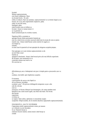 învatati.
Mintea supraconstienta
esto foarte rabdatoare. Daca
nu învatati lectia - fie eaîn
relatii, în afaceri, bani sau sanatate, supraconstientul va va trimite înapoi ca sa
treceti, iar si iar, prin experientele respective, pâna
când, în cele din urma,
întelegeti, pâna
când învatati ceea ce trebuie sa
învatati. Atunci si numai atunci vi
se va permite sa
faceti urmatorul pas în evolutia voastra.

Napoleon Hill a constatat ca
aproape fiecare dintre persoanele înstarite pe
care le-a intervievat, au atins succesul când erau la un pas de ceea ce parea
marele esec. Atunci când fiecare semn exterior le sugera ca
era timpul sa
renunte,
ei erau exact în punctul cel mai apropiat de atingerea scopului propus.

Este aproape ca si cum mintea supraconstienta va da
un test final, exact
înainte sa
ajungeti la destinatie. Atunci când treceti prin cele mai dificile experiente
de învatare, este momentul sa va
controlati mintea mai mult si sa
fiti convinsi ca




dificultatea pe care o întâmpinati este pur si simplu parte a procesului care va
va
conduce, inevitabil, spre împlinirea scopului.

O trasatura
a persoanelor de succes este faptul ca
ele nu folosesc niciodata
cuvântul „esec". Ele privesc înfrângerile temporare ca pe o alta
cale de a învata
cum sa
reuseasca, în fiecare obstacol sau dezamagire, ele cauta samânta unui
beneficiu sau a unei ocazii egale, sau chiar mai mare. Ele învata
din fiecare
experienta
si refuza sa
se supere. Sunt calme, optimiste si concentrate asupra
scopurilor. Drept rezultat, ele îsi mentin deschise capacitatile supraconstientului.

FOLOSESTE-L, SAU ÎL VEI PIERDE
Capacitatea mintii supraconstiente creste, pe masura
ce o folositi si aveti încredere
în ea. Oamenii încep sa
realizeze lucruri marete, numai atunci când încep sa
creada
 