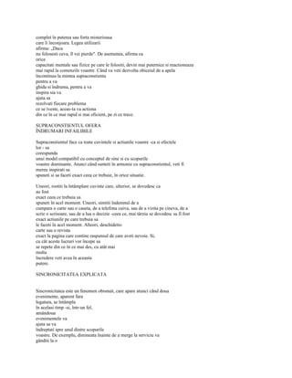 complet în puterea sau forta misterioasa
care îi înconjoara. Legea utilizarii
afirma: „Daca
nu folosesti ceva, îl vei pierde". De asemenea, afirma ca
orice
capacitati mentale sau fizice pe care le folositi, devin mai puternice si reactioneaza
mai rapid la comenzile voastre. Când va veti dezvolta obiceiul de a apela
încontinuu la mintea supraconstienta
pentru a va
ghida si îndruma, pentru a va
inspira sia va
ajuta sa
rezolvati fiecare problema
ce se iveste, aceas-ta va actiona
din ce în ce mai rapid si mai eficient, pe zi ce trece.

SUPRACONSTIENTUL OFERA
ÎNDRUMARI INFAILIBILE

Supraconstientul face ca toate cuvintele si actiunile voastre -ca si efectele
lor - sa
corespunda
unui model compatibil cu conceptul de sine si cu scopurile
voastre dominante. Atunci când sunteti în armonie cu supraconstientul, veti fi
mereu inspirati sa
spuneti si sa faceti exact ceea ce trebuie, în orice situatie.

Uneori, rostiti la întâmplare cuvinte care, ulterior, se dovedesc ca
au fost
exact ceea ce trebuia sa
spuneti în acel moment. Uneori, simtiti îndemnul de a
cumpara o carte sau o caseta, de a telefona cuiva, sau de a vizita pe cineva, de a
scrie o scrisoare, sau de a lua o decizie -ceea ce, mai târziu se dovedesc sa fi fost
exact actiunile pe care trebuia sa
le faceti în acel moment. Alteori, deschidetio
carte sau o revista
exact la pagina care contine raspunsul de care aveti nevoie. Si,
cu cât aceste lucruri vor începe sa
se repete din ce în ce mai des, cu atât mai
multa
încredere veti avea în aceasta
putere.

SINCRONICITATEA EXPLICATA


Sincronicitatea este un fenomen obisnuit, care apare atunci când doua
evenimente, aparent fara
legatura, se întâmpla
în acelasi timp -si, într-un fel,
amândoua
evenimentele va
ajuta sa va
îndreptati spre unul dintre scopurile
voastre. De exemplu, dimineata înainte de a merge la serviciu va
gânditi la o
 