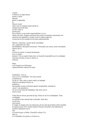 vacanta
în Hawaii, iar dupa-amiaza
primiti o oferta
speciala
pentru o saptamâna
în
Hawaii, la pret
redus. Sau, în weekend, puteti decide sa
câstigati mai multi bani,
iar luni, seful va
promoveaza
într-o functie cu mai multe responsabilitati si cu un
salariu mai mare. Singura conexiune între aceste evenimente sincronizate este
sensul pe care gândurile si scopul vostru Ir impun asupra lor.
Acesta este un alt exemplu de activitate supraconstionla.

Deseori, o descriere a acestui tip de coincidenta
este „capacitatea de a face,
din întâmplare, descoperiri norocoase". Persoanele care traiesc aceste coincidente
fericite, par sa
aiba
un lucru în comun: ei cautam permanenta
ceva, cu multa
harnicie. Toti au scopuri foarte clare, iar lucrurile remarcabile care li se întâmpla
sunt toate asociate cu ceea ce doresc sa
realizeze.

Dupa
ce au început sa-si foloseasca
supraconstientul, oamenii îmi spun



întotdeauna: „N-ai sa
crezi ce mi s-a întâmplat!" Am auzit aceasta
exclamatie de
mii de ori. Altii, chiar si atunci când li se întâmpla
astfel de coincidente fericite, au
tendinta sa
desconsidere aceste evenimente aparent inexplicabile, numindu-le
„noroc", sau spunând ca
ele au avut loc doar din întâmplare. Dar acum veti sti
exact ce sunt.

Traim într-un univers guvernat de legi. Nimic nu are loc la întâmplare. Totul
se întâmpla
ca rezultat al unor anumite legi si principii -chiar daca
nu stiti care
sunt acestea.
în Anglia, în timpul celor mai întunecate zile ale celui de-al doilea razboi mondial,
în toamna anului 1941, primul ministru Winston Churchill a fost îndemnat de
membrii cabinetului sau sa
faca
un acord de pace cu Hitler. Churchill a refuzat. El a
spus ca
se va întâmpla ceva pentru ca America sa
 