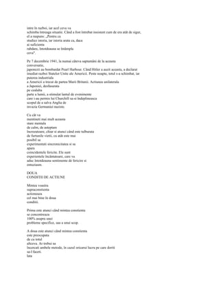 intre în razboi, iar acel ceva va
schimba întreaga situatie. Când a fost întrebat insistent cum de era atât de sigur,
el a raspuns: „Pentru ca
studiez istoria, iar istoria arata ca, daca
ai suficienta
rabdare, întotdeauna se întâmpla
ceva".

Pe 7 decembrie 1941, la numai câteva saptamâni de la aceasta
conversatie,
japonezii au bombardat Pearl Harbour. Când Hitler a auzit aceasta, a declarat
imediat razboi Statelor Unite ale Americii. Peste noapte, totul s-a schimbat, iar
puterea industriala
a Americii a trecut de partea Marii Britanii. Actiunea unilaterala
a Japoniei, desfasurata
pe cealalta
parte a lumii, a stimulat lantul de evenimente
care i-au permis lui Churchill sa-si îndeplineasca
scopul de a salva Anglia de
invazia Germaniei naziste.

Cu cât va
mentineti mai mult aceasta
stare mentala
de calm, de asteptare
încrezatoare, chiar si atunci când este tulburata
de furtunile vietii, cu atât este mai
posibil sa
experimentati sincronicitatea si sa
apara
coincidentele fericite. Ele sunt
experientele încântatoare, care va
aduc întotdeauna sentimente de fericire si
entuziasm.

DOUA
CONDITII DE ACTIUNE

Mintea voastra
supraconstienta
actioneaza
cel mai bine în doua
conditii.

Prima este atunci când mintea constienta
se concentreaza
100% asupra unei
probleme specifice, sau a unui scop.

A doua este atunci când mintea constienta
este preocupata
de cu totul
altceva. Ar trebui sa
încercati ambele metode, în cazul oricarui lucru pe care doriti
sa-l faceti.
lata
 