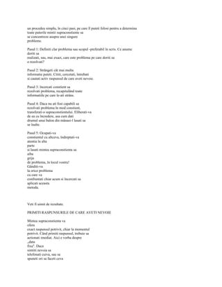 un procedeu simplu, în cinci pasi, pe care îl puteti folosi pentru a determina
toate puterile mintii supraconstiente sa
se concentreze asupra unei singure
probleme.

Pasul 1: Definiti clar problema sau scopul -preferabil în scris. Ce anume
doriti sa
realizati, sau, mai exact, care este problema pe care doriti sa
o rezolvati?

Pasul 2: Strângeti cât mai multa
informatie puteti. Cititi, cercetati, întrebati
si cautati activ raspunsul de care aveti nevoie.

Pasul 3: încercati constient sa
rezolvati problema, recapitulând toate
informatiile pe care le-ati strâns.

Pasul 4: Daca nu ati fost capabili sa
rezolvati problema în mod constient,
transferati-o supraconstientului. Eliberati-va
de ea cu încredere, asa cum dati
drumul unui balon din mânasi-l lasati sa
se înalte.

Pasul 5: Ocupati-va
constientul cu altceva, îndreptati-va
atentia în alta
parte
si lasati mintea supraconstienta sa
aiba
grija
de problema, în locul vostru!
Gânditi-va
la orice problema
cu care va
confruntati chiar acum si încercati sa
aplicati aceasta
metoda.



Veti fi uimit de rezultate.

PRIMITI RASPUNSURILE DE CARE AVETI NEVOIE

Mintea supraconstienta va
ofera
exact raspunsul potrivit, chiar la momentul
potrivit. Când primiti raspunsul, trebuie sa
actionati imediat. Aici e vorba despre
„data
fixa". Daca
simtiti nevoia sa
telefonati cuiva, sau sa
spuneti ori sa faceti ceva
 