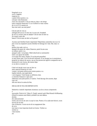 Imaginati-va ca
aveti o bagheta
magicasi ca
o puteti folosi pentru a va
concepe viata financiara
exact asa cum doriti. Cum ar arata ea, daca v-ati atinge
toate scopurile financiare? Ce ar fi diferit în viata voastra
de zi cu zi? Ce anume ati
face mai mult, sau mai putin?

Cât de mult ati vrea sa
câstigati într-un an, în cinci ani, în zece ani, începând
de azi? Ce stil de viata ati adopta? Cât de mare ati dori sa
fie contul vostru din
banca? Cât de mare ati dori sa fie pensia?

Acestea sunt întrebari foarte importante! Majoritatea oamenilor nici nu si le
pun si nici nu raspund la aceste întrebari în întreaga lor viata. Dar, daca va
este
perfect clar unde vreti sa
ajungeti din punct de vedere financiar, puteti învata ceea
ce trebuie sastiti si sa
ajungeti unde v-ati propus. Multi absolventi ai seminarelor
mele s-au apucat de treaba
si au ajuns din saraci, bogati. Ei au devenit presedinti
ai unor firme mari. Unii au devenit milionari. Ei au început sa-si construiasca
propriile lor afaceri de succes, sau au fost promovati rapid în companiile sau în
domeniul în care lucrau, dar numai dupa
ce au decis ce anume vor.

Când veti decide exact cum ati dori sa
arate aspectul financiar al vietii
voastre, veti putea utiliza acest sistem pentru a va
împlini telurile, mai rapid decât
v-ati imaginat. Totul începe cu definirea clara
a viitorului financiar si apoi prin
elaborarea unui plan pentru a-l realiza. Totul decurge din aceasta, dupa
cum veti
afla mai târziu în cartea de fata.

IDEALURI SI TELURI IMPORTANTE

Idealurile si telurile importante alcatuiesc cea de-a cincea componenta
a
succesului. Potrivit dr. Viktor E. Frankl, autorul cartii Man'sSearch forMeaning
(Omul în cautarea unui Ideal), probabil cea mai adânca
dorinta
din subconstientul
nostru este nevoia de sens si scop în viata. Pentru a fi cu adevarat fericiti, avem
nevoie de un simt
clar al directiei. Avem nevoie de un angajament fata
de ceva
mai mare si mai important decât noi însine. Trebuie sa
simtim ca
viata noastra
are
 