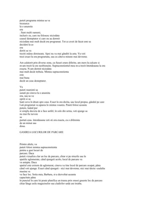 puteti programa mintea sa va
trezeasca
la o anumita
ora
. Sunt multi oameni,
inclusiv eu, care nu folosesc niciodata
ceasul desteptator si care nu au dormit
niciodata mai mult decât era programat. Tot ce aveti de facut este sa
decideti la ce
ora
doriti sa va
treziti mâine dimineata. Apoi nu va mai gânditi la asta. Va veti
trezi exact la ora programata, sau cu câteva minute mai devreme.

Am calatorit prin diverse zone, cu fusuri orare diferite, am mers la culcare si
m-am trezit la ore neobisnuite. Supraconstientul meu m-a trezit întotdeauna la ora
exacta. N-am dormit niciodata
mai mult decât trebuia. Mintea supraconstienta
este
mai buna
decât un ceas desteptator.

Va
puteti reaminti sa
sunati pe cineva la o anumita
ora, sau sa va
opriti si sa
luati ceva în drum spre casa. Exact la ora dorita, sau locul propus, gândul pe care
l-ati programat va aparea în mintea voastra. Puteti folosi aceasta
putere, luând pur
si simplu decizia de a face astfel, în cele din urma, veti ajunge sa
nu mai fie nevoie
sa
purtati ceas. întotdeauna veti sti ora exacta, cu o diferenta
de un minut sau
doua.

GASIREA LOCURILOR DE PARCARE



Printre altele, va
puteti folosi mintea supraconstienta
pentru a gasi locuri de
parcare. Daca
puteti vizualiza clar un loc de parcare, chiar si pe strazile sau în
spatiile aglomerate, când ajungeti acolo, locul de parcare va
va astepta. Daca
spatiul este extrem de aglomerat, cineva va tine locul de parcare ocupat, pâna
când veti ajunge. Exact când ajungeti - nici mai devreme, nici mai târziu -cealalta
masina va
va face loc. Sotia mea, Barbara, si-a dezvoltat aceasta
capacitate pâna
în punctul în care îsi poate planifica un traseu prin orassi gaseste loc de parcare
chiar lânga usile magazinelor sau cladirilor unde are treaba.
 