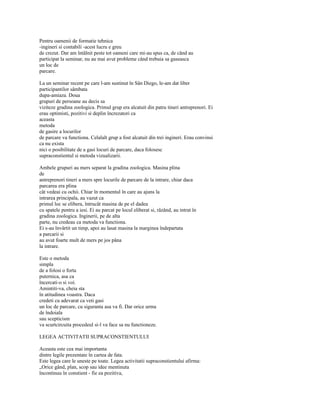 Pentru oamenii de formatie tehnica
-ingineri si contabili -acest lucru e greu
de crezut. Dar am întâlnit peste tot oameni care mi-au spus ca, de când au
participat la seminar, nu au mai avut probleme când trebuia sa gaseasca
un loc de
parcare.

La un seminar recent pe care l-am sustinut în Sân Diego, le-am dat liber
participantilor sâmbata
dupa-amiaza. Doua
grupuri de persoane au decis sa
viziteze gradina zoologica. Primul grup era alcatuit din patru tineri antreprenori. Ei
erau optimisti, pozitivi si deplin încrezatori ca
aceasta
metoda
de gasire a locurilor
de parcare va functiona. Celalalt grup a fost alcatuit din trei ingineri. Erau convinsi
ca nu exista
nici o posibilitate de a gasi locuri de parcare, daca folosesc
supraconstientul si metoda vizualizarii.

Ambele grupuri au mers separat la gradina zoologica. Masina plina
de
antreprenori tineri a mers spre locurile de parcare de la intrare, chiar daca
parcarea era plina
cât vedeai cu ochii. Chiar în momentul în care au ajuns la
intrarea principala, au vazut ca
primul loc se elibera, întrucât masina de pe el dadea
cu spatele pentru a iesi. Ei au parcat pe locul eliberat si, râzând, au intrat în
gradina zoologica. Inginerii, pe de alta
parte, nu credeau ca metoda va functiona.
Ei s-au învârtit un timp, apoi au lasat masina la marginea îndepartata
a parcarii si
au avut foarte mult de mers pe jos pâna
la intrare.

Este o metoda
simpla
de a folosi o forta
puternica, asa ca
încercati-o si voi.
Amintiti-va, cheia sta
în atitudinea voastra. Daca
credeti cu adevarat ca veti gasi
un loc de parcare, cu siguranta asa va fi. Dar orice urma
de îndoiala
sau scepticism
va scurtcircuita procedeul si-l va face sa nu functioneze.

LEGEA ACTIVITATII SUPRACONSTIENTULUI

Aceasta este cea mai importanta
dintre legile prezentate în cartea de fata.
Este legea care le uneste pe toate. Legea activitatii supraconstientului afirma:
„Orice gând, plan, scop sau idee mentinuta
încontinuu în constient - fie ea pozitiva,
 