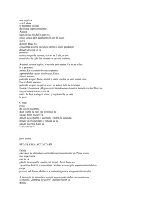 sau negativa
-va fi adusa
în realitatea voastra
de mintea supraconstienta".
Aceasta
lege explica modul în care va
creati lumea, prin gândurile pe care le lasati
sa va
domine. Daca va
concentrati asupra lucrurilor dorite si tineti gândurile
departe de ceea ce va
provoaca
teama, scopurile voastre, oricare ar fi ele, se vor
materializa în cele din urmasi vor deveni realitate.

Asemeni tuturor legilor, si aceasta este neutra. Ea nu se refera
la o persoana
anume. Ea este manifestarea suprema
a principiului cauzei si efectului. Daca
folositi aceasta
putere în scopuri bune, atunci în viata voastra va veni numai bine.
Daca folositi aceasta
putere în scopuri negative, ea va va aduce boli, nefericire si
frustrare financiara. Alegerea este întotdeauna a voastra. Sunteti oricând liberi sa
alegeti lumea în care vreti sa
traiti. De fapt, o alegeti zilnic, prin gândurile pe care
le aveti.

O viata
plina
de succes înseamna
doar o serie de zile, ore si minute de
succes -timp în care va
gânditi la scopurile si dorintele voastre, la sanatate,
fericire si prosperitate si refuzati sa va
gânditi la ce nu doriti sa
se manifeste în



jurul vostru.

STIMULAREA ACTIVITATII

Exista
câteva cai de stimulare a activitatii supraconstientul ui. Prima si cea
mai importanta
este sa va
gânditi la scopurile voastre, tot timpul. Acest lucru va
va mentine fericiti si concentrati. Va face ca energiile supraconstientului sa
curga
prin voi sub forma ideilor si a motivatiei pentru atingerea obiectivelor.

A doua cale de stimulare a mintii supraconstientului este practicarea
solitudinii -„intrarea în tacere". Oamenii încep sa
devina
 