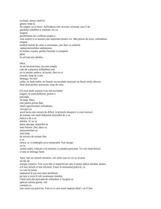 evoluati, atunci când îsi
gasesc timp sa
fie singuri cu ei însisi. Solitudinea este un tonic minunat, care îi da
gândului echilibru si claritate. Ea va
asigura
posibilitatea de a reflecta asupra a
cine sunteti si ce anume este important pentru voi. Mai presus de orice, solitudinea
asigura
mediul mental de calm si seninatate, care face ca solutiile
supraconstienîului satâsneasca
în mintea voastra, perfect formate si complete
pâna
în cel mai mic detaliu.

Daca
nu ati încercat înca, cea mai simpla
cale de a practica solitudinea este
sa va asezati undeva, în tacere, fara sa va
miscati, timp de o ora
întreaga. Nu beti
cafea, nu luati notite, nu fumati, nu ascultati muzicasi nu faceti nimic altceva.
Stati doar perfect nemiscati, timp de oora.

Cei mai multi oameni n-au stat niciodata
singuri, în mod deliberat, pentru o
perioada
de timp. Daca
este pentru prima data
când experimentati solitudinea,
veti gasi ca
acest lucru este extrem de dificil, în primele douazeci si cinci-treizeci
de minute veti simti îndemnul irezistibil de a va
ridica si de a va
plimba. Vi se va
parea aproape imposibil sa
stati linistiti. Dar, daca va
autocontrolati sa
stati timp
de treizeci de minute fara
a va
misca, se va întâmpla ceva remarcabil. Veti începe
sa va
simtiti calmi, relaxati si în armonie cu propria persoana. Va veti simti fericiti
si una cu întreaga lume.

Apoi, într-un anumit moment, veti simti cum în voi se revarsa
un râu de
energie creativa. Veti avea idei si inspiratii pe care le puteti aplica imediat, pentru
a fi mai fericiti si mai eficienti. Exact la momentul potrivit, va
va veni în minte
raspunsul la cea mai mare problema
pe care o aveti,îl veti recunoaste imediat.
Când iesiti din perioada de solitudine si începeti sa
aplicati solutia gasita, veti
constata ca
este exact cea potrivita. Este ca si cum acest raspuns ideal v-ar fi fost
 