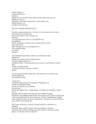 asidua. Trebuie sa
rezistati tentatiei de a
amâna sa
aplicati una sau mai multe dintre aceste metode asupra celor mai mari
probleme cu care va
confruntati. Exact atunci când sunteti cei mai ocupati, este
absolut necesar sa va
ascultati vocea interioara.

SOLUTIA SUPRACONSTIENTULUI

O solutie a supraconstientului va veni spre voi din una dintre cele trei surse.
Prima sursasi cea mai frecventa
provine din intuitie. Uneori, aceasta voce
interioara
se va auzi atât de tare, încât va va fi imposibil sa va
mai gânditi la
altceva. Raspunsul va li atât de clar si evident, încât veti sti ca
exact asta aveti de
facut. Nu numai ca veti avea dreptate, dar va
veti si simtibine dupa
ce voii lua
hotarârea.

Aveti întotdeauna încredere în intuitie,-nu actionati nicio-data
împotriva ei.
Intuitia este canalul care face legatura directa
(u mintea supraconstientasi cu
inteligenta infinita. Toate persoanele care au succes si sunt fericite îsi asculta
atent
intuitia si constlen tizeaza
ce anume simt când e vorba de o anumita
situatie.

Cea mai mare parte dintre problemele si greselile pe (,irc le-am facut sunt
urmarea faptului ca
ne-am ignorat intuitia.

A doua sursa
a solutiilor supraconstiente este întâlnire,! întâmplatoare cu
oameni sau informatii. Odata
ce aveti un scop clar, sau o problema
de rezolvat pe
drumul spre împli-ni-rcd s< opului propus, veti întâlni, pe neasteptate, oameni
care va
pot ajuta. Adesea, acestia sunt straini pe care îi întâlniti în timpul
calatoriilor, sau la diferite actiuni sociale. Veti da peste carti, reviste si articole care
contin exact informatiile de care aveti nevoie. Veti auzi, înregistrate pe o banda
audio, solutiile de care aveti nevoie. Informatia va veni spre voi, exact în forma pe
care o doriti la acel moment dat.

Într-o seara, fiind acasa, un prieten, fotograf renumit, se confrunta cu o
problema
personala, când a simtit nevoia de a traversa sufrageria si de alua o
carte de pe raft. Pe când se îndrepta spre carte, aceasta a cazut de pe raft pe
podea, si s-a deschis. Când s-a aplecat sa
 