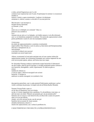o ridice, primul fragment pe care l-a citit
continea exact raspunsul pe care îl cauta. El participase la seminar si a recunoscut
imediat ca
traieste o solutie a supra-constientului. A aplicat-o în dimineata
urmatoare si, ulterior, aceasta s-a dovedit a fi cea mai potrivita.

Mai devreme v-am încurajat sa
începeti fiecare dimineata
cu formula: „Cred
ca
astazi mi se va întâmpla ceva minunat". Daca va
petreceti ziua crezând ca
ceva
minunat este pe cale sa vi se întâmple, veti întâlni oameni si veti afla informatii
care va vor transforma asteptarile în realitate. Veti primi din supraconstient solutii
pentru problemele voastre în cele mai neasteptate moduri.

A treia sursa
de solutii ale supraconstientului o constituie evenimentele
imprevizibile. Peter Drucker a scris în cartea sa, Innovation and Entrepreneurship
(Inovatii si antreprenori-at), ca
sursa primara
a inovatiei în afaceri este succesul
neasteptat sau esecul neprevazut.

Adesea, evenimentul cel mai putin anticipat este cel care contine solutia din
supraconstient cautata. Iar evenimentul neasteptat care contine raspunsul de care
aveti nevoie poate aparea, adesea, sub forma unui esec major.

Sir Alexander Fleming conducea experimente asupra bacteriilor în laboratorul
sae din Londra, când un gen de mucegai i-a invadat recipientele pentru culturasi a
ucis bacteriile, distrugându-i, astfel, experimentul. Pe când era gata sa
arunce
mediile de culturasi sa
o ia de la capat, a observat mucegaiul care ucisese
bacteriile. A început sa
analizeze cu atentie mucegaiul, iar rezultatul a fost



descoperirea penicilinei, care i-a adus premiul Nobel pentru medicinasi a salvat
vietile a milioane de persoane, în timpul celui de-al Doilea Razboi Mondial.

Norman Vincent Peale a spus ca
ori de câte ori Dumnezeu vrea sa-ti trimita
un dar, ti-l trimite împachetat într-o problema. Cu cât problema e mai mare, cu
atât mai mare este darul. Paharul e pe jumatate gol, sau pe jumatate plin?
Oamenii care au succes si sunt fericiti îsi fac un obicei din a cauta ceva pozitiv
chiar si în cea mai dificila
situatie -ceva din care pot învata, sau de care pot
beneficia într-un anume fel. însasi aceasta
atitudine declanseaza, deseori, o
intuitie din supraconstient, sau o solutie la problema lor.

CARACTERISTICILE UNEI SOLUTII A SUPRACONSTIENTULUI:
 