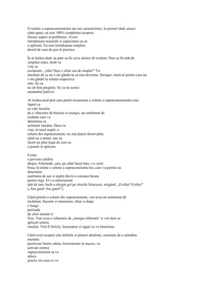 O solutie a supraconstientului are trei caracteristici, în primul rând, atunci
când apare, ea este 100% completasi acopera
fiecare aspect al problemei. Avem
întotdeauna resursele si capacitatea ca sa
o aplicam. Ea este întotdeauna simplasi
destul de usor de pus în practica.

În al doilea rând, ea pare sa fie ceva uluitor de evident. Pare sa fie atât de
simplasi clara, încât va
vine sa
exclamati: „Aha! Deci e chiar asa de simplu!" Va
întrebati de ce nu v-ati gândit la ea mai devreme. Desigur, motivul pentru care nu
v-ati gândit la solutia respectiva
este, fie ca
nu ati fost pregatiti, fie ca nu sosise
momentul potrivit.

Al treilea mod prin care puteti recunoaste o solutie a supraconstientului este
faptul ca
ea vine însotita
de o izbucnire de bucurie si energie, un sentiment de
exaltare care va
determina sa
actionati imediat. Daca va
vine, în toiul noptii, o
solutie din supraconstient, nu mai puteti dormi pâna
când nu o notati, sau nu
faceti un plan legat de cum sa
o puneti în aplicare.

Exista
o poveste celebra
despre Arhimede, care, pe când facea baie, i-a venit
brusc în minte o solutie a supraconstientu-lui, care i-a permis sa
determine
cantitatea de aur si argint din-tr-o coroana facuta
pentru rege. El s-a entuziasmat
atât de tare, încât a alergat gol pe strazile Siracuzei, strigând: „Evrika! Evrika!"
(„Am gasit! Am gasit!").

Când primiti o solutie din supraconstient, veti avea un sentiment de
încântare, bucurie si entuziasm, chiar si dupa
o lunga
perioada
de efort mental si
fizic. Veti avea o izbucnire de „energie eliberata" si veti dori sa
aplicati solutia
imediat. Veti fi fericiti, încrezatori si siguri ca va functiona.

Când aveti scopuri clar definite si planuri detaliate, sustinute de o atitudine
mentala
pozitivasi foarte calma, încrezatoare în succes, va
activati mintea
supraconstienta sa va
aduca
practic tot ceea ce va
 
