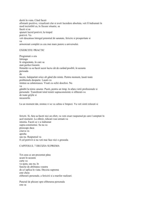 doriti în viata. Când faceti
afirmatii pozitive, vizualizati clar si aveti încredere absoluta, veti fi îndrumati în
mod irezistibil ca, în fiecare situatie, sa
faceti si sa
spuneti lucrul potrivit, la timpul
potrivit. Va
veti descatusa întregul potential de sanatate, fericire si prosperitate si
va
armonizati complet cu cea mai mare putere a universului.

EXERCITIU PRACTIC

Programati o ora
întreaga
fe singuratate, în care sa
stati perfect linistiti.
Hotarâti-va sa faceti acest lucru cât de curând posibil, în aceasta
perioada
de
tacere, îndepartati orice alt gând din minte. Pentru moment, lasati toate
problemele deoparte. Lasati-va
mintea sa calatoreasca. Visati cu ochii deschisi. Nu
va
gânditi la nimic anume. Pasiti, pentru un timp, în afara vietii profesionale si
personale. Transferati totul mintii supraconstiente si eliberati-va
de toate grijile si
necazurile.

La un moment dat, mintea vi se va calma si limpezi. Va veti simti relaxati si



fericiti. Si, fara sa faceti nici un efort, va veni exact raspunsul pe care-l asteptati în
acel moment. La sfârsit, ridicati-vasi urmati-va
intuitia. Faceti ce v-a îndrumat
supra-constientui. Sa nu va
preocupe daca
cineva va
aproba
sau nu. Raspunsul va
fi cel potrivit si nu veti mai face nici o greseala.

CAPITOLUL 7 DECIZIA SUPREMA


Tot ceea ce am prezentat pâna
acum în aceasta
carte va
va ajuta, sau nu, în
functie de abilitatea voastra
de a-l aplica în viata. Decizia suprema
este cheia
eliberarii personale, a fericirii si a marilor realizari.

Punctul de plecare spre eliberarea personala
este sa
 