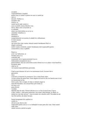 acceptati
responsabilitatea completa
pentru ceea ce sunteti si pentru tot ceea ce sunteti pe
cale sa
deveniti. Trebuie sa
acceptati, fara
rezerve, ca
sunteti acolo unde sunteti si
ceea ce sunteti, numai datorita voua
însiva. Daca vreti ca lucrurile sa
se schimbe,
atunci mai întâi trebuie ca voi sa va
schimbati. Gândirea va
determina
atitudinea si
comportamentul, iar acestea, la rândul lor, influenteaza
în mare masura
succesul
sau esecul din viata voastra, întrucât sunteti întotdeauna liberi sa
alegeti continutul
mintii voastre constiente, sunteti întotdeauna total responsabili pentru
consecintele a ceea ce gânditi.

Puteti sa
aveti vise îndraznete, sa
învatati cum sa va
controlati atât
constientul, cât si supraconstientul si sa va
îmbunatatiti conceptul de sine si
performantele, însa nici unul dintre aceste eforturi nu va va aduce vreun beneficiu
de durata, pâna
când nu va
veti asuma responsabilitatea personala.

Când aveam douazeci de ani si nu terminasem liceul, locuiam într-o
garsoniera
mica
si lucram ca muncitor în constructii. Era o ierna foarte aspra.
Aveam extrem de putini bani. Eram departe de locul în care era familia mea si nici
nu intentionam sa ma
întorc acolo, într-o noapte, în timp ce stateam singur la
masa din bucatarie, mi-a trecut brusc prin minte ca
tot ceea ce as
putea deveni
vreodata
depinde doar de mine. Nimeni altcineva n-o va face în locul meu. Cineva
a spus, cândva: „Adevarata maturizare vine atunci când întelegi, în sfârsit, ca
nimeni nu vine sate salveze". Acea revelatie mi-a deschis ochii. Niciodata nu am
mai fost acelasi, de atunci încoace.

Sunteti programati din copilarie sa
credeti ca
altcineva sau altceva este
responsabil pentru ceea ce vi s-a întâmplat în mare parte din viata. Când sunteti
copil, daca
sunteti norocos, parintii au grija
 
