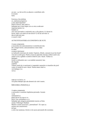 un sens - ca, într-un fel, ne aducem o contributie utila
în aceasta
lume.

Fericirea a fost definita
ca „realizarea progresiva
a unui ideal important".
Puteti fi fericiti, doar când va
îndreptati pas cu pas înspre ceva ce este cu adevarat
important pentru voi.
Gânditi-va
care sunt activitatile si realizarile care va fac placere. Ce faceati în
trecut, când v-ati simtit cel mai fericit? Ce fel de activitati va
dau un adevarat sens
si scop în viata?

AUTOCITITOASTEREA SI CONSTIINTA DE SUTE

A sasea componenta
a succesului este autocunoasterea si constiinta de sine.
De-a lungul istoriei, autocunoasterea a mers mâna
în mâna
cu pacea interioarasi
cu realizarile exterioare ale omului. Expresia „Omule, cunoaste-te pe tine însuti"
vine de la vechii greci. Pentru a lucra la capacitate maxima, trebuie sastiti cine
sunteti si de ce gânditi si simtiti în felul în care o faceti. Trebuie sa
întelegeti
fortele si influentele care v-au modelat caracterul, înca
din frageda
copilarie.
Trebuie sastiti de ce reactionati si raspundeti oamenilor si situatiilor din jurul
vostru, în modul în care o faceti. Numai atunci când va
veti întelege si va
veti ac




cepta pe voi însiva, va
veti putea îndrepta spre alte domenii ale vietii voastre.

ÎMPLINIREA PERSONALA


A saptea componenta
a succesului o constituie împlinirea personala. Aceasta
va da
sentimentul ca
puteti deveni tot ceea ce va
doriti. Este certitudinea ca va
îndreptati spre atingerea potentialului maxim ca fiinta
umana. Psihologul Abraham
Maslow a numit acest lucru „autorealizare". El a spus ca
aceasta este caracteristica
de baza
a celor mai sanatoase, fericite si de succes persoanele din societatea
 