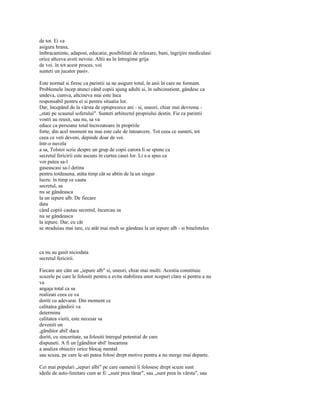 de tot. Ei va
asigura hrana,
îmbracaminte, adapost, educatie, posibilitati de relaxare, bani, îngrijire medicalasi
orice altceva aveti nevoie. Altii au în întregime grija
de voi. în tot acest proces, voi
sunteti un jucator pasiv.

Este normal si firesc ca parintii sa ne asigure totul, în anii în care ne formam.
Problemele încep atunci când copiii ajung adulti si, în subconstient, gândesc ca
undeva, cumva, altcineva mai este înca
responsabil pentru ei si pentru situatia lor.
Dar, începând de la vârsta de optsprezece ani - si, uneori, chiar mai devreme -
„stati pe scaunul soferului". Sunteti arhitectul propriului destin. Fie ca parintii
vostri au reusit, sau nu, sa va
educe ca persoane total încrezatoare în propriile
forte, din acel moment nu mai este cale de întoarcere. Tot ceea ce sunteti, tot
ceea ce veti deveni, depinde doar de voi.
într-o nuvela
a sa, Tolstoi scrie despre un grup de copii carora li se spune ca
secretul fericirii este ascuns în curtea casei lor. Li s-a spus ca
vor putea sa-l
gaseascasi sa-l detina
pentru totdeauna, atâta timp cât se abtin de la un singur
lucru: în timp ce cauta
secretul, sa
nu se gândeasca
la un iepure alb. De fiecare
data
când copiii cautau secretul, încercau sa
nu se gândeasca
la iepure. Dar, cu cât
se straduiau mai tare, cu atât mai mult se gândeau la un iepure alb - si bineînteles



ca nu au gasit niciodata
secretul fericirii.

Fiecare are câte un „iepure alb" si, uneori, chiar mai multi. Acestia constituie
scuzele pe care le folositi pentru a evita stabilirea unor scopuri clare si pentru a nu
va
angaja total ca sa
realizati ceea ce va
doriti cu adevarat. Din moment ce
calitatea gândirii va
determina
calitatea vietii, este necesar sa
deveniti un
,gânditor abil' daca
doriti, cu sinceritate, sa folositi întregul potential de care
dispuneti. A fi un [gânditor abil' înseamna
a analiza obiectiv orice blocaj mental
sau scuza, pe care le-ati putea folosi drept motive pentru a nu merge mai departe.

Cei mai populari „iepuri albi" pe care oamenii îi folosesc drept scuze sunt
ideile de auto-limitare cum ar fi: „sunt prea tânar", sau „sunt prea în vârsta", sau
 