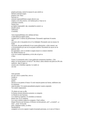 propria persoana, numai în masura în care simtiti ca
detineti controlul asupra
propriei vieti. Daca
încercati sa
aruncati responsabilitatea asupra altcuiva sau
asupra a ceva din exterior, veti încheia prin a-i lasa sa va
controleze emotiile.
Sunteti înca
pe deplin responsabili -dar, renuntând la control, va
pierdeti pacea
sufleteasca
si mentala.

Auto-responsabilitatea este calitatea de baza
a individului pe deplin matur,
complet activ si dornic de perfectionare. Persoanele superioare îsi asuma
atât
succesul, cât si vina pentru tot ce li se întâmpla. Persoanele care nu reusesc îsi
lauda
succesele, dar pun problemele lor pe seama ghinionului, a altor oameni, sau
a circumstantelor pe care nu le-au putut controla. Persoanele de succes au un
puternic simt
de raspundere, care se extinde si asupra muncii si a tuturor relatiilor
lor. Ratatii încearca sa
evite sa-si asume raspunderea, ori de câte ori pot sa
o faca.

Uneori, la seminarele mele, îi pun publicului urmatoarea întrebare: „Câti
dintre voi lucrati pentru voi însiva?" De obicei, ridica mâinile mai putin de 20% din
auditoriu. Apoi le spun ca
aceasta este o întrebare capcana. Le explic ca
cea mai



mare greseala
pe care cineva o poate face, este sa
creada ca
lucreaza
pentru
altcineva si nu pentru el însusi. Cu totii muncim pentru noi însine, indiferent cine
ne semneaza
statul de plata. Voi sunteti presedintele propriei voastre corporatii.
Voi sunteti raspunzatori.

3% dintre cei care se afla
în fruntea oricarui domeniu economic se comporta
cu firmele la care lucreaza
ca si când le-ar apartine. Ei considera ca muncesc
pentru sine. Ei se comporta
ca si cum ar detine respectiva companie. Când vorbesc
despre firma la care lucreaza, ei folosesc cuvinte precum „noi", „a noastra", „a
mea", „noua". Pe de alta
parte, angajatul mediu, se refera
întotdeauna la
companie ca la ceva separat si aparte de propria persoana, ca si cum ar fi doar o
 