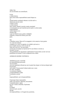 slujba, fara
nici un alt înteles sau semnificatie.

Exista
o relatie directa
între cât de multe responsabilitati sunteti dispusi sa
va
asumati pentru rezultatele obtinute si cât de mult va
ridicati pe scara de valori
a firmei. Exista
o relatie directa
între venitul, statutul si pozitia voastra, prestigiul
si recunoastere pe care le primiti pe de-o parte, si cât de multa
responsabilitate
sunteti dispusi sa va
asumati, fara
a gasi tot felul de scuze, pentru a îndeplini
scopurile si obiectivele firmei, pe de alta
parte.

lata
o întrebare usoara: Daca ati fi un angajator si doi oameni ar lucra pentru
voi, unul care trateaza
compania ca si cum i-ar apartine, iar celalalt o priveste ca
pe un simplu serviciu, un loc în care sta
zilnic de la ora 9 la 5 -pe care dintre
acestia doi ati fi dispus sa-l promovati? în care dintre ei ati dori sa
investiti? Cui iati
oferi posibilitatea de specializare suplimentara? Caruia dintre cei doi i-ati crea
posibilitati de avansare? Cred ca raspunsul este evident.

AFIRMATII DESPRE VOI ÎNSIVA


Atitudinea pe care o aveti fata
de responsabilitatea personala
este una dintre
cele mai importante afirmatii pe care le puteti face despre voi însivasi despre tipul
de persoana
care sunteti. Fiecare poate fi plasat undeva pe o scara
de valori -începând
cu asumarea completa
a responsabilitatii si pâna
la asumarea scazuta
a
responsabilitatii, sau la Iresponsabilitate.

O persoana foarte responsabila
tinde sa fie pozitiva, optimista, încrezatoare
în propriile puteri, sigura
pe sine si foarte controlata. O persoana
aflata
la capatul
de jos al scarii, care da
dovada
de iresponsabilitate, va fi negativista, pesimista,
 