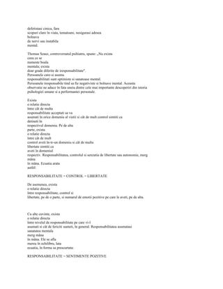 defetistasi cinica, fara
scopuri clare în viata, tematoare, nesigurasi adesea
bolnava
de nervi sau instabila
mental.

Thomas Szasz, controversatul psihiatru, spune: „Nu exista
ceea ce se
numeste boala
mentala; exista
doar grade diferite de iresponsabilitate".
Persoanele care-si asuma
responsabilitati sunt optimiste si sanatoase mental.
Persoanele iresponsabile tind sa fie negativiste si bolnave mental. Aceasta
observatie ne aduce în fata uneia dintre cele mai importante descoperiri din istoria
psihologiei umane si a performantei personale.

Exista
o relatie directa
între cât de multa
responsabilitate acceptati sa va
asumati în orice domeniu al vietii si cât de mult control simtiti ca
detineti în
respectivul domeniu. Pe de alta
parte, exista
o relatie directa
între cât de mult
control aveti în-tr-un domeniu si cât de multa
libertate simtiti ca
aveti în domeniul
respectiv. Responsabilitatea, controlul si senzatia de libertate sau autonomie, merg
mâna
în mâna. Ecuatia arata
astfel:

RESPONSABILITATE = CONTROL = LIBERTATE

De asemenea, exista
o relatie directa
între responsabilitate, control si
libertate, pe de o parte, si numarul de emotii pozitive pe care le aveti, pe de alta.



Cu alte cuvinte, exista
o relatie directa
între nivelul de responsabilitate pe care vi-l
asumati si cât de fericiti sunteti, în general. Responsabilitatea asumatasi
sanatatea mentala
merg mâna
în mâna. Ele se afla
mereu în echilibru, lata
ecuatia, în forma sa prescurtata:

RESPONSABILITATE = SENTIMENTE POZITIVE
 