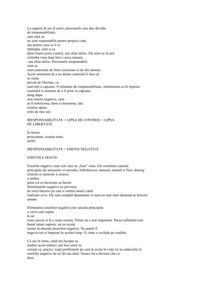 La capatul de jos al scarii, persoanele care dau dovada
de iresponsabilitate,
care simt ca
nu sunt responsabile pentru propria viata
sau pentru ceea ce li se
întâmpla, simt si ca
detin foarte putin control, sau chiar deloc. Ele simt ca îsi pot
schimba viata doar într-o mica masura
-sau chiar deloc. Persoanele iresponsabile
simt ca
sunt controlate de forte exterioare si de alti oameni.
Acest sentiment de a nu detine controlul îi face sa
se simta
privati de libertate, ca
sunt într-o capcana. O atitudine de iresponsabilitate, sentimentul ca îti lipseste
controlul si senzatia de a fi prins în capcana
atrag dupa
sine emotii negative, cum
ar fi nefericirea, furia si frustrarea, lata
ecuatia opusa
celei de mai sus:

IRESPONSABILITATE = LIPSA DE CONTROL = LIPSA
DE LIBERTATE

În forma
prescurtata, ecuatia arata
astfel:

IRESPONSABILITATE = EMOTII NEGATIVE

EMOTIILE HOATE

Emotiile negative sunt cele care ne „fura" viata. Ele constituie cauzele
principale ale nereusitei si esecului, îmbolnavesc oamenii, mental si fizic, distrug
relatiile si carierele si arunca
o umbra
peste tot ce încercam sa facem.
Sentimentele negative ne priveaza
de orice bucurie pe care o simtim atunci când
realizam ceva. Ele sunt complet daunatoare si sunt cei mai mari dusmani ai fericirii
umane.

Eliminarea emotiilor negative este sarcina principala
a cuiva care aspira
la un
mare succes si la o mare reusita. Nimic nu e mai important. Pacea sufletului este
bunul uman suprem, iar ea exista
numai în absenta emotiilor negative. Nu puteti fi
nega-tivisti si împacati în acelasi timp. O, stare o exclude pe cealalta.

Cu ani în urma, când am început sa
studiez acest subiect, am fost uimit sa
constat ca, practic, toate problemele pe care le avem în viata îsi au radacinile în
emotiile negative de un fel sau altul. Atunci mi-a devenit clar ca
daca
 