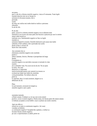 am putea
gasi o cale de a elimina emotiile negative, viata ar fi minunata. Toate legile
mentale descrise mai sus ar începe sa
actioneze în favoarea noastra, într-o
perioada
scurta
de timp, am realiza mai multe decât ar realiza o persoana
obisnuita
în ani de zile.

Pe de alta
parte, esecul în a elimina emotiile negative ne-ar submina toate
eforturile si ne-ar priva de mare parte din bucuria si placerea pe care le simtim
atunci când reusim sa
realizam ceva. Sentimentele negative ar face ca legile
mentale sa
actioneze împotriva noastra. Emotiile distructive pot cauza mai multe
suferinte si boli cardiace, într-o perioada mai scurta
decât ar face-o oricare alt
factor din viata noastra.

Am constatat clar ca
eliminarea emotiilor negative este esentiala
pentru a
obtine sanatate, fericire, libertate si prosperitate de lunga
durata.
Constatarea ca
emotiile negative nu sunt deloc necesare si normale în viata
noastra
mi-a schimbat viata. Nu avem nevoie de ele. Nu ne ajuta
la nimic. Ele sunt
distructive si reprezinta
motivul principal pentru care oamenii nu reusesc sa
evolueze pe trepte mai înalte de constiinta
si de personalitate. Nu trebuie câtusi de
putin sa
le suportati, daca, în mod constient, alegeti sa va
debarasati de ele.

Pâna
în acel moment, crezusem tot timpul ca
emotiile negative sunt o parte



normalasi naturala
a fiintei umane. Credeam ca, tot asa cum avem emotii
pozitive, avem si emotii negative. Pentru mine, ele faceau parte din natura umana
si trebuiau acceptate ca inevitabile -exact ca ploaia sau razele soarelui.

Apoi am aflat ca
nimeni nu se naste cu sentimente negative. Ati vazut
vreodata un bebelus
cu sentimente negative? începând din copilarie, a trebuit sa
învatam fiecare emotie negativa
pe care o experimentam ca adulti, printr-un
 