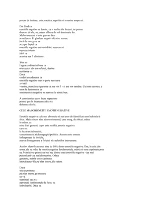 proces de imitare, prin practica, repetitie si revenire asupra ei.

Dat fiind ca
emotiile negative se învata, ca si multe alte lucruri, ne putem
dezvata de ele, ne putem elibera de sub dominatia lor.
Multor oameni le este greu sa faca
acest lucru. Ei gândesc negativ de atâta vreme,
încât le este greu sa
accepte faptul ca
emotiile negative nu sunt deloc necesare si
opun rezistenta
ideii ca
acestea pot fi eliminate.

Stim ca
Legea credintei afirma ca
orice crezi din tot sufletul, devine
realitatea ta.
Daca
credeti cu adevarat ca
emotiile negative sunt o parte necesara
a vietii
voastre, atunci cu siguranta ca asa vor fi - si asa vor ramâne. Cu toate acestea, e
usor de demonstrat ca
sentimentele negative nu servesc la nimic bun.

A constientiza acest lucru reprezinta
primul pas în încercarea de a va
debarasa de ele.

CELE MAI OBISNUITE EMOTII NEGATIVE

Emotiile negative cele mai obisnuite si mai usor de identificat sunt îndoiala si
frica. Mai existasi vina si resentimentul, care merg, de obicei, mâna
în mâna, ca
niste frati gemeni. Apoi este invidia, emotia negativa
care sta
la baza socialismului,
comunismului si demagogiei politice. Aceasta este urmata
îndeaproape de invidie,
marea distrugatoare a fericirii si a relatiilor interumane.

Au fost identificate mai bine de 50% dintre emotiile negative. Dar, în cele din
urma, ele se reduc la emotia negativa fundamentala, mânia si sunt exprimate prin
ea. Mânia este poate cea mai rea dintre toate emotiile negative -cea mai
puternicasi cea mai distructiva. Odata
generata, mânia este exprimata
întotdeauna -fie pe plan intern, fie extern.

Daca
este exprimata
pe plan intern, pe masura
ce va
suprimati sau va
reprimati sentimentele de furie, va
îmbolnaviti. Daca va
 