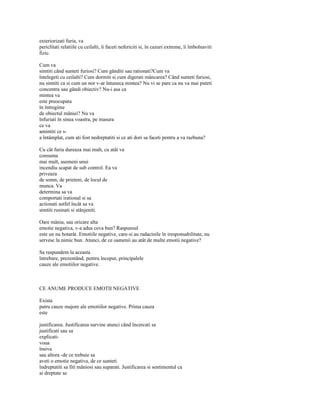 exteriorizati furia, va
periclitati relatiile cu ceilalti, îi faceti nefericiti si, în cazuri extreme, îi îmbolnaviti
fizic.

Cum va
simtiti când sunteti furiosi? Cum gânditi sau rationati?Cum va
întelegeti cu ceilalti? Cum dormiti si cum digerati mâncarea? Când sunteti furiosi,
nu simtiti ca si cum un nor v-ar întuneca mintea? Nu vi se pare ca nu va mai puteti
concentra sau gândi obiectiv? Nu-i asa ca
mintea va
este preocupata
în întregime
de obiectul mâniei? Nu va
înfuriati în sinea voastra, pe masura
ce va
amintiti ce s-
a întâmplat, cum ati fost nedreptatiti si ce ati dori sa faceti pentru a va razbuna?

Cu cât furia dureaza mai mult, cu atât va
consuma
mai mult, asemeni unui
incendiu scapat de sub control. Ea va
priveaza
de somn, de prieteni, de locul de
munca. Va
determina sa va
comportati irational si sa
actionati astfel încât sa va
simtiti rusinati si stânjeniti.

Oare mânia, sau oricare alta
emotie negativa, v-a adus ceva bun? Raspunsul
este un nu hotarât. Emotiile negative, care-si au radacinile în iresponsabilitate, nu
servesc la nimic bun. Atunci, de ce oamenii au atât de multe emotii negative?

Sa raspundem la aceasta
întrebare, prezentând, pentru început, principalele
cauze ale emotiilor negative.



CE ANUME PRODUCE EMOTII NEGATIVE

Exista
patru cauze majore ale emotiilor negative. Prima cauza
este

justificarea. Justificarea survine atunci când încercati sa
justificati sau sa
explicati-
voua
însiva
sau altora -de ce trebuie sa
aveti o emotie negativa, de ce sunteti
îndreptatiti sa fiti mâniosi sau suparati. Justificarea si sentimentul ca
ai dreptate se
 