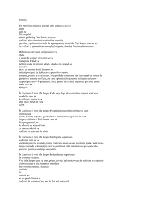 noastra.

Un beneficiu major al acestei carti este acela ca va
arata
cum sa
fiti propriul
vostru psiholog. Veti învata cum sa
realizati si sa mentineti o atitudine mentala
pozitiva, optimistasi vesela, în aproape toate situatiile. Veti învata cum sa va
dezvoltati o personalitate complet integrata, absolut functionalasi matura.

Definirea celor sapte componente va
ofera
o serie de scopuri spre care sa va
îndreptati. Când va
definiti viata în termeni ideali, când aveti curajul sa
decideti
exact ce anume doriti, începeti sa
initiati procesul de deblocare a puterilor voastre
ascunse, pentru a avea succes, în capitolele urmatoare veti descoperi un sistem de
gândire si actiune verificat, pe care-l puteti utiliza pentru realizarea oricaror
scopuri pe care vi le propuneti. însa, primul si cel mai important pas este sastiti
unde vreti sa
ajungeti.

În Capitolul 2 veti afla despre Cele sapte legi ale controlului mental si despre
modul în care sa
le utilizati, pentru a va
crea exact tipul de viata
dorit.

În Capitolul 3 veti afla despre Programul maiestriei supreme si cum
controleaza
acesta fiecare aspect al gândurilor si sentimentelor pe care le aveti
despre voi însiva. Veti învata cum sa
le reprogramati, sa
le aduceti pe aceeasi linie
cu ceea ce doriti sa
realizati cu adevarat în viata.

În Capitolul 4 veti afla despre Inteligenta superioara
si despre cum sa va
stapâniti puterile mentale pentru realizarea unui succes maxim în viata. Veti învata
despre metode si tehnici pe care le-au utilizat cele mai realizate persoane din
prezent, pentru a-si atinge scopurile.

În Capitolul 5 veti afla despre Îndemânarea superioara
în a obtine succesul.
Veti afla despre ceea ce este, poate, cel mai eficient proces de stabilire a scopurilor
si de realizare a lor, prezentat vreodata
într-o forma unitara. Aceasta
metoda
de
control va
va da posibilitatea sa
realizati în urmatorul an, sau în doi ani, mai mult
 