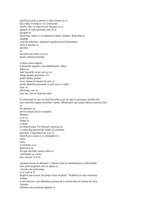 planificat totul cu atentie si abia astepta sa va
taie calea, în timp ce voi conduceati
linistit. Dar, în clipa în care încetati sa va
spuneti ce sofer groaznic este el, si
începeti sa
faceti haz, mânia vi se împrastie rapid si dispare. Refuzând sa
adoptati
rolul de judecator, înlaturati impulsul care declanseaza
furia si aceasta va
permite
sa
deveniti mai calmi si sa va
puteti controla emotiile.

A doua cauza majora
a emotiilor negative este identificarea -adica
faptul ca
luati lucrurile ca pe ceva ce va
atinge propria persoana. Va
puteti înfuria pentru
ceva, numai în masura în care va
puteti identifica personal cu acel ceva si vedeti
cum va
afecteaza, sau va
face rau, într-un mod sau altul.

În momentul în care nu luati lucrurile ca pe un atac la persoana, preluati din
nou controlul asupra emotiilor voastre. Modul prin care puteti detine controlul este
sa
fiti detasati, sa
priviti situatia de la o anumita
distanta
si sa va
fortati sa
o faceti
cu obiectivitate. Fiti filozofi: încercati sa
o vedeti din punctul de vedere al celeilalte
persoane. Capacitatea de a nu va
identifica cu ceea ce s-a întâmplat va
ofera
calm
si claritate si va
determina sa
fiti mai eficienti, atunci când va
confruntati cu o situ-
atie -oricare ar fi ea.

Aceasta nevoie de detasare si obiectivitate în confruntarea cu dificultatile
este motivul pentru care se spune ca
„un om care actioneaza
ca si cum ar fi
propriul sau avocat, are drept client un prost". Probabil cea mai valoroasa
calitate
a unui director este abilitatea acestuia de a actiona bine în situatii de criza.
Aceasta
abilitate este rezultatul faptului ca
 