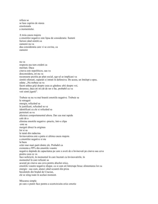 refuza sa
se lase cuprins de starea
emotionala
a momentului.

A treia cauza majora
a emotiilor negative este lipsa de consideratie. Sunteti
furiosi când simtiti ca
oamenii nu va
dau consideratia care vi se cuvine, ca
oamenii



nu va
respecta asa turn credeti ca
meritati. Daca
cineva este nepoliticos, sau va
desconsidera, ori nu va
recunoaste pozitia pe plan social, ego-ul se implicasi va
simtiti ofensati, suparati si intrati în defensiva. De aceea, un întelept a spus,
odata: „Nu trebuie sa va
faceti atâtea griji despre ceea ce gândesc altii despre voi,
deoarece, daca ati sti cât de rar o fac, probabil ca va
veti simti jigniti".

Trebuie sa nu va mai hraniti emotiile negative. Trebuie sa
le retrageti
energia, refuzând sa
le justificati, refuzând sa va
identificati cu ele si refuzând sa
permiteti sa va
afecteze comportamentul altora. Dar cea mai rapida
cale de a
elimina emotiile negative -practic, într-o clipa
-este sa
mergeti direct la originea
lor si sa
le taiati din radacina.
învinovatirea este a patra si ultima cauza majora
a emotiilor negative si sta
la baza
celei mai mari parti dintre ele. Probabil ca
existenta a 99% din emotiile voastre
negative depinde de capacitatea pe care o aveti de a învinovati pe cineva sau ceva
pentru ceea ce va
face nefericiti, în momentul în care încetati cu învinovatirile, în
momentul în care refuzati sa
acuzati pe cineva sau ceva pentru absolut orice,
emotiile voastre negative dispar, ca si cum ati întrerupe brusc alimentarea lor cu
energie - asa cum, atunci când scoateti din priza
beculetele din bradul de Craciun,
ele se sting toate în acelasi moment.

Miscarea simpla
pe care o puteti face pentru a scurtcircuita orice emotie
 