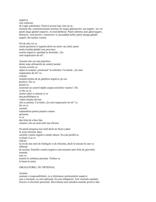 negativa
este explicata
de Legea substitutiei. Potrivit acestei legi, într-un un
moment dat, constientul poate mentine un singur gând pozitiv sau negativ -iar voi
puteti alege gândul respectiv, în mod deliberat. Puteti substitui unui gând negativ,
distructiv, unul pozitiv, constructiv si, procedând astfel, puteti alunga gândul
negativ din mintea voastra.

Ori de câte ori va
simtiti pesimisti si suparati dirrtr-un motiv sau altul, puteti
anula imediat gândul care provoaca
emotia negativa, spunând cu fermitate: „Eu
sunt raspunzator de tot".

Aceasta este cea mai puternica
dintre toate afirmatiile de control mental.
Aceste cuvinte va
repun în scaunul „emotional" al soferului. Cuvintele: „Eu sunt
raspunzator de tot" va
comuta
imediat mintea de pe gândirea negativa, pe cea
pozitiva. Ele va
permit sa
exercitati un control deplin asupra emotiilor voastre1. Ele
va fac sa va
simtiti calmi si relaxati si va
dau posibilitatea sa
vedeti situatia cât mai
clar cu putinta. Cuvintele „Eu sunt raspunzator de tot" va
fac sa va
asumati
raspunderea pentru propria voastra
persoana
si va
dau forta de a face fata
situatiei, într-un mod mult mai eficient.

Nu puteti progresa mai mult decât ati facut-o pâna
în acest moment, daca
emotiile voastre negative ramân intacte. Nu este posibil sa
evoluati si sa va
ridicati
la nivele mai mari de întelegere si de eficienta, decât în masura în care va
eliberati
de acestea. Emotiile voastre negative sunt asemeni unor forte de gravitatie
mentala
care va
mentin în realitatea prezenta. Trebuie sa
le lasati în urma.

OBLIGATORIU, NU OPTIONAL

Aceasta
asumare a responsabilitatii, ca si eliminarea sentimentelor negative
care o însoteste, nu este optionala. Ea este obligatorie. Este esentiala sanatatii,
fericirii si eficientei personale. Dezvoltarea unei atitudini mentale pozitive fata
 