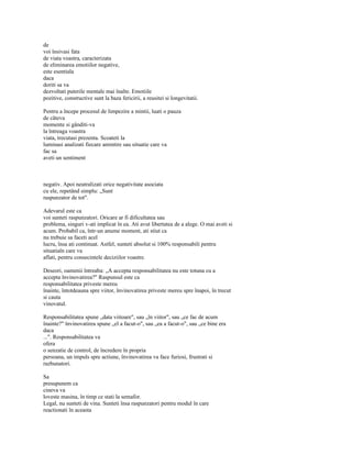 de
voi însivasi fata
de viata voastra, caracterizata
de eliminarea emotiilor negative,
este esentiala
daca
doriti sa va
dezvoltati puterile mentale mai înalte. Emotiile
pozitive, constructive sunt la baza fericirii, a reusitei si longevitatii.

Pentru a începe procesul de limpezire a mintii, luati o pauza
de câteva
momente si gânditi-va
la întreaga voastra
viata, trecutasi prezenta. Scoateti la
luminasi analizati fiecare amintire sau situatie care va
fac sa
aveti un sentiment



negativ. Apoi neutralizati orice negativitate asociata
cu ele, repetând simplu: „Sunt
raspunzator de tot".

Adevarul este ca
voi sunteti raspunzatori. Oricare ar fi dificultatea sau
problema, singuri v-ati implicat în ea. Ati avut libertatea de a alege. O mai aveti si
acum. Probabil ca, într-un anume moment, ati stiut ca
nu trebuie sa faceti acel
lucru, însa ati continuat. Astfel, sunteti absolut si 100% responsabili pentru
situatiaîn care va
aflati, pentru consecintele deciziilor voastre.

Deseori, oamenii întreaba: „A accepta responsabilitatea nu este totuna cu a
accepta învinovatirea?" Raspunsul este ca
responsabilitatea priveste mereu
înainte, întotdeauna spre viitor, învinovatirea priveste mereu spre înapoi, în trecut
si cauta
vinovatul.

Responsabilitatea spune „data viitoare", sau „în viitor", sau „ce fac de acum
înainte?" învinovatirea spune „el a facut-o", sau „ea a facut-o", sau „ce bine era
daca
...". Responsabilitatea va
ofera
o senzatie de control, de încredere în propria
persoana, un impuls spre actiune, învinovatirea va face furiosi, frustrati si
razbunatori.

Sa
presupunem ca
cineva va
loveste masina, în timp ce stati la semafor.
Legal, nu sunteti de vina. Sunteti însa raspunzatori pentru modul în care
reactionati în aceasta
 