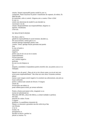 situatie. Sunteti responsabili pentru modul în care va
comportati. Puteti reactiona fie printr-o manifestare de suparare, de mânie, fie
dând dovada
de maturitate, calm si control. Alegerea este a voastra. Chiar si felul
în care va
simtiti este determinat de modul în care decideti sa
reactionati si nu de
situatie. Responsabilitate sau iresponsabilitate; alegerea va
apartine, întotdeauna
a fost asa.

NU MAI PUNETI FRÂNE

De obicei, când va
gânditi la responsabilitate în acesti termeni, decideti ca,
din acest moment, sunteti gata sa va
asumati întreaga raspundere pentru viata
voastra. Totusi, aproape fiecare persoana mai poarta
înca
în sine cel putin o
experienta
negativa
pentru care în nici un caz nu-si asuma
responsabilitatea.
Fiecare persoana
are o emotie negativa
preferata
de care nu este dispusa sa
se
desparta, asumându-si raspunderea pentru emotiile sale, sau pentru ceea ce s-a
întâmplat.

Spuneti ceva de genul: „Daca ati sti ce mi-a facut cutare, nu mi-ati mai cere
sa-mi asum responsabilitatea". Dar chiar aici este cheia. Existenta continua
pânasi
numai a unei singure emotii negative în constient sau subconstient, este prin ea
însasi suficienta
pentru a sabota toate sansele de fericire. O singura
emotie de
învinovatire sau mânie va
poate tulbura pacea mintii, pe termen nelimitat.

Pentru a ilustra acest punct critic, imaginati-va ca
tocmai ati achizitionat un
Mercedes 600 SEL, direct din fabrica, cu dotari multiple si perfecta
din toate
punctele de vedere. Exista
o singura
problema. La asamblarea sistemului de
frânare s-a strecurat o gresealasi una din rotile de pe fata
este blocata
si nu se
învârte. Sa
presupunem ca
decideti sa faceti o probasi sa
plecati cu masina. Va
 