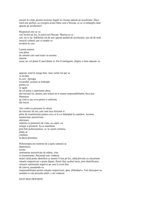 asezati la volan, porniti motorul, bagati în vitezasi apasati pe acceleratie. Daca
totul este perfect, cu exceptia acelei frâne care e blocata, ce se va întâmpla când
apasati pe acceleratie?

Raspunsul este ca va
veti învârti pe loc, în jurul rotii blocate. Masina se va
roti, iar si iar. Indiferent cât de tare apasati pedala de acceleratie, sau cât de mult
rasuciti volanul, pur si simplu va
învârtiti în cerc.

Lumea noastra
este plina
de oameni care sunt exact ca aceasta
masina
noua, iar voi puteti fi unul dintre ei. Pot fi inteligenti, chipesi si bine educati- si,



aparent, totul le merge bine -însa vietile lor par sa
se învârta
în cerc. Aproape
invariabil, aceasta se întâmpla
pentru ca
se agata
de cel putin o experienta-cheie
din trecutul lor, pentru care refuza sa-si asume responsabilitatea, înca mai
blameaza
pe cineva sau ceva pentru o suferinta
din trecut.

Am vorbit cu persoane în vârsta
de cincizeci de ani, care sunt înca furioase si
pline de resentimente pentru ceva ce li s-a întâmplat în copilarie. Aceasta
amaraciune nerezolvata
afecteaza
relatiile cu partenerii de viata, cu copiii, cu
colegii si prietenii. Ea se manifesta
prin boli psihosomatice -si, în cazuri extreme,
poate sa
conduca
la deces prematur.

Psihoterapia are menirea de a ajuta oamenii sa
depaseasca
aceste
sentimente nerezolvate de mânie, vina
si resentimente. Pacientul este vindecat
atunci când poate identifica ce anume îl tine pe loc, când priveste cu sinceritate
situatia respectivasi o poate depasi. Puteti face acelasi lucru, prin identificarea
oricaror sentimente negative pe care le aveti fata
de cineva, asumându-va
responsabilitatea pentru situatia respectivasi, apoi, eliberând-o. Veti descoperi ca,
imediat ce veti proceda astfel, v-ati vindecat.

DATI MAI DEPARTE
 
