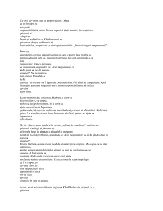 Cu totii devenim ceea ce propovaduim. Odata
ce ati început sa
acceptati
responsabilitatea pentru fiecare aspect al vietii voastre, încurajati-va
prietenii si
colegii sa
facasi ei acelasi lucru. Când oamenii va
povestesc despre problemele si
frustrarile lor, simpatizati cu ei si apoi amintiti-le: „Sunteti singurii raspunzatori!"

Poate ca
unul dintre cele mai dragute lucruri pe care le puteti face pentru un
prieten adevarat este sa-i reamintiti de bunul lui simt, amintindu-i ca
este
raspunzator. Când o persoana
se lamenteaza, raspundeti cu: „Esti raspunzator; ce
ai de gând sa faci în aceasta
situatie?" Nu încercati sa
dati sfaturi. Probabil ca
nu le
doreste - si oricum vor fi ignorate. Ascultati doar. Fiti plini de compasiune. Apoi
încurajati persoana respectiva sa-si asume responsabilitatea si sa faca
ceva în
acest sens.

La un moment dat, sotia mea, Barbara, a dorit sa
fie consilier si, cu timpul,
psiholog sau psihoterapeut. Si-a dorit sa
ajute oamenii sa-si depaseasca
problemele, îsi petrecea multe ore ascultându-si prietenii si sfatuindu-i cât de bine
putea. Le acorda cele mai bune îndrumari si sfaturi pentru a-i ajuta sa
depaseasca
dificultatile.

Ori de câte ori eram implicat în aceste „sedinte de consiliere", mai ales cu
prietenii si colegii ei, doream sa
evit orele lungi de disecare a situatiei si mergeam
direct în miezul problemei, spunându-le: „Esti raspunzator; ce ai de gând sa faci în
aceasta
situatie?"
Pentru Barbara, acesta era un mod de abordare prea simplist. Mi-a spus ca nu ofer
suficienta
atentie complexitatii diferitelor situatii cu care se confruntau acesti
oameni. A fost uimita sa
constate cât de multi prieteni si-au revenit, dupa
nesfârsite sedinte de consiliere. Ei au actionat la scurt timp dupa
ce li s-a spus, cu
cuvinte clare, ca
sunt raspunzatori si ca
depinde de oi daca
vor sa faca
ceva în
situatiile în care se gaseau.

Acum, eu si sotia mea folosim o gluma. Când Barbara ia prânzul cu o
prietena
 