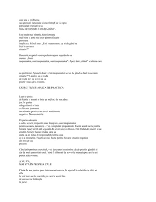 care are o problema
sau greutati personale si eu o întreb ce i-a spus
persoanei respective sa
faca, ea raspunde: l-am dat „sfatul".

Este mult mai simplu, functioneaza
mai bine si este mai usor pentru fiecare
persoana
implicata. Sfatul este: „Esti raspunzator; ce ai de gând sa
faci în aceasta
situatie?"

Deveniti propriul vostru psihoterapeut repetându-va
mereu: „Sunt
raspunzator, sunt raspunzator, sunt raspunzator". Apoi, dati „sfatul" si altora care



au probleme. Spuneti doar: „Esti raspunzator; ce ai de gând sa faci în aceasta
situatie?" Lasati-i sa-si vada
de viata lor, ca si voi sa va
puteti vedea de a voastra.

EXERCITIU DE APLICATIE PRACTICA


Luati o coala
de hârtie si trasati o linie pe mijloc, de sus pâna
jos. în partea
stânga faceti o lista
cu fiecare persoana
sau situatie pentru care aveti sentimente
negative. Numerotati-le.

Pe partea dreapta
a colii, scrieti propozitii care încep cu „sunt raspunzator
pentru aceasta, deoarece ..." si completati propozitiile. Faceti acest lucru pentru
fiecare punct si fiti cât se poate de severi cu voi însiva. Fiti brutal de sinceri si de
cinstiti. Scrieti fiecare motiv care sa
arate ca ati putea fi responsabil pentru ceea
ce s-a întâmplat. Faceti acelasi lucru pentru fiecare situatie negativa
din trecut sau
prezent.

Când ati terminat exercitiul, veti descoperi cu uimire cât de pozitiv gânditi si
cât de mult controlati totul. Veti fi eliberati de poverile mentale pe care le-ati
purtat atâta vreme.

A NU VA
MAI STA ÎN PROPRIA CALE

Cheia de aur pentru pace interioarasi succes, în special în relatiile cu altii, se
afla
în voi însivasi în reactiile pe care le aveti fata
de ceea ce se întâmpla
în jurul
 