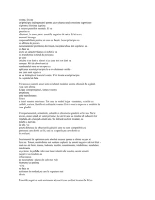 vostru. Exista
un principiu indispensabil pentru dezvoltarea unei constiinte superioare
si pentru folosirea deplina
a tuturor puterilor mentale. El va
permite sa
eliminati, în mare parte, emotiile negative de orice fel si sa va
asumati întreaga
responsabilitate pentru tot ceea ce faceti. Acest principiu va
va elibera de povara
nenumaratelor probleme din trecut, începând chiar din copilarie, va
va face sa
aveti un caracter frumos si nobil si va
va transforma în tipul de persoana
pe care
oricine si-ar dori-o alaturi si cu care toti vor dori sa
semene. Mii de absolventi ai
seminarului meu mi-au spus ca
aplicarea acestui principiu le-a revolutionat vietile -
asa cum sunt sigur ca
se va întâmpla si în cazul vostru. Veti învata acest principiu
în capitolul de fata.

Tot ceea ce sunteti astazi este rezultatul modului vostru obisnuit de a gândi.
Asa cum afirma
Legea corespondentei, lumea voastra
exterioara
este manifestarea
fizica
a lumii voastre interioare. Tot ceea ce vedeti în jur - sanatatea, relatiile cu
ceilalti, cariera, familia si realizarile voastre fizice -sunt o expresie a modului în
care gânditi.

Comportamentul, atitudinile, valorile si obiceiurile gândirii se învata. Nu le
aveati, atunci când ati venit pe lume. Le-ati învatat ca rezultat al inducerii lor
repetate, de-a lungul a multi ani. Si, întrucât au fost învatate, va
puteti si dezvata
de ele. Va
puteti debarasa de obiceiurile gândirii care nu sunt compatibile cu
persoana care doriti sa fiti, sau cu scopurile pe care doriti sa
le realizati.

Sentimentul de optimism este absolut necesar pentru a obtine succes si
fericire. Totusi, multi dintre noi suntem coplesiti de emotii negative de tot felul -
mai ales de furie, teama, îndoiala, invidie, resentimente, iritabilitate, nerabdare,
intoleranta
si gelozie, în pofida celor mai bune intentii ale noastre, aceste emotii
negative au tendinta sa
izbucneasca
pe neasteptate -adesea în cele mai rele
momente cu putinta
-si sa
ne faca sa
actionam în moduri pe care le regretam mai
târziu.

Emotiile negative sunt sentimente si reactii care au fost învatate la fel ca
 