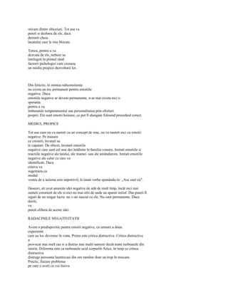 oricare dintre obiceiuri. Tot asa va
puteti si dezbara de ele, daca
detineti cheia
lacatului care le tine blocate.

Totusi, pentru a va
dezvata de ele, trebuie sa
întelegeti în primul rând
factorii psihologici care creeaza
un mediu propice dezvoltarii lor.



Din fericire, în mintea subconstienta
nu exista un loc permanent pentru emotiile
negative. Daca
emotiile negative ar deveni permanente, n-ar mai exista nici o
speranta
pentru a va
îmbunatati temperamentul sau personalitatea prin eforturi
proprii. Ele sunt emotii hoinare, ce pot fi alungate folosind procedeul corect.

MEDIUL PROPICE

Tot asa cum nu va nasteti cu un concept de sine, nu va nasteti nici cu emotii
negative. Pe masura
ce cresteti, învatati sa
le capatati. De obicei, învatati emotiile
negative care sunt cel mai des întâlnite în familia voastra. Imitati emotiile si
reactiile negative ale tatalui, ale mamei -sau ale amândurora. Imitati emotiile
negative ale celor cu care va
identificati. Daca
cineva va
sugereaza ca
modul
vostru de a actiona este nepotrivit, le taiati vorba spunându-le: „Asa sunt eu".

Deseori, ati avut anumite idei negative de atât de mult timp, încât nici mai
sunteti constient de ele si nici nu mai stiti de unde au aparut initial. Dar puteti fi
siguri de un singur lucru: nu v-ati nascut cu ele. Nu sunt permanente. Daca
doriti,
va
puteti elibera de aceste idei.

RADACINILE NEGATIVITATII

Avem o predispozitie pentru emotii negative, ca urmare a doua
experiente
care au loc devreme în viata. Prima este critica distructiva. Critica distructiva
a
provocat mai mult rau si a distrus mai multi oameni decât toate razboaiele din
istorie. Diferenta este ca razboaiele ucid corpurile fizice, în timp ce critica
distructiva
distruge persoana launtricasi din om ramâne doar un trup în miscare.
Practic, fiecare problema
pe care o aveti cu voi însiva
 