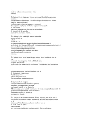 decât au realizat unii oameni într-o viata
întreaga.

În Capitolul 6 veti afla despre Puterea superioara, Mentalul Supraconstient
care va
este disponibil în permanenta. Utilizarea corespunzatoare a acestui mental
va va da posibilitatea sa va
realizati practic orice scop pe care vi-l propuneti.
Descoperirea si aplicarea facultatilor supraconstiente se afla
la baza tuturor
succeselor din experienta unui om - si veti învata sa
le folositi la fel de natural si
normal cum inspirati si expirati.

În Capitolul 7 veti afla despre Decizia superioara
pe care trebuie sa
o luati
înainte de a va
activa puterile superioare, pentru obtinerea succesului personal si
profesional. Veti descoperi diferentele esentiale dintre cei care au realizari mari si
cei cu realizari mici. Veti învata cum sa
detineti controlul deplin asupra fiecarui
domeniu al experientei voastre si cum sa va
transformati viata în ceva absolut
minunat.

În Capitolul 8 veti învata despre Scopul suprem, pacea interioarasi cum sa
va
organizati fiecare aspect al vietii, astfel încât sa va
asigurati atât fericirea
proprie, cât si pe cea a celor din jurul vostru. Veti descoperi care sunt cauzele



profunde ale stresului si negativismului si cum sa
le eliminati din viata voastra.
Veti învata cum sa
gânditi mai pozitiv si sa
fiti mai optimisti în tot ceea ce faceti.

În Capitolul 9 veti începe sa
concentrati tot ceea ce ati învatat în capitolele
anterioare, pentru a obtine o eficienta
mai mare în relatiile cu cei din jur. în
Maiestria de a stapâni relatiile interumane veti învata principiile fundamentale ale
psihologiei interpersonale si modul în care sa va
îmbunatatiti relatiile cu ceilalti, în
aproape orice situatie.

În Capitolul 10, Maiestria de a stapâni relatiile personale, veti învata cum sa
fiti mai fericiti în relatiile voastre sentimentale. Veti afla de ce relatiile rezista
si de
ce esueaza. Veti afla o serie de lucruri simple pe care sa
le faceti, sau sa nu le mai
faceti, care va
pot transforma relatiile peste noapte si, uneori, chiar si mai repede.
 