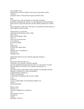 sau cu ceilalti, îsi are
radacinile într-un anumit incident în care ceea ce reprezentati ca fiinta
-valorile si
principiile voastre -a fost atacat de un gen sau altul de critica.

Pâna
la vârsta de 6 ani, copiii sunt deschisi si vulnerabili la influenta
persoanelor importante din viata lor. Ei nu au capacitatea de a face deosebirea
dintre criticile si aprecierile adevarate sau false. Mintea copilului este o tablita
de
lut pe care parintii si fratii scriu si lasa urme. Cu cât emotiile sunt mai intense, cu
atât se adâncesc mai tare urmele.

Când cresteti si vi se dezvolta
capacitatea de discriminare, puteti „evalua
sursa" care va
induce lucruri negative. Daca
cineva va
critica, sau nu este de acord
cu voi, puteti sa
priviti de la distanta
si sa
judecati daca
evaluarea este valida. Puteti
alege sa
acceptati ceea ce considerati ca
este util si sa
respingeti restul.

Când sunteti copil nu ati avut o astfel de capacitate, întrucât va
aflati înca
în
procesul de a afla cine sunteti, va
comportati ca un mic burete. Absorbiti evaluarile
celor mai importante persoane din jurul vostru, ca si cum acestia v-ar spune
adevarul absolut, ca si cum ele ar fi cu adevarat în pozitia de a va
cunoaste
adevaratul caracter si adevaratele voastre capacitati. Cu cât pretuiti mai mult
dragostea si respectul lor, cu atât e mai posibil sa
acceptati parerea lor despre voi
ca fiind o evaluare justa
a caracterului si meritelor pe care le aveti. Si, odata
ce ati
acceptat ca
ceva ce se spune despre voi este adevarat, începeti sa va
vedeti în
lumina acelei pareri.

Mintea voastra
încearca sa va
serveasca, validând ceea ce decideti ca
este
corect pentru voi. Ea va
sorteazasi va
verifica
perceptiile. Va face sa
 