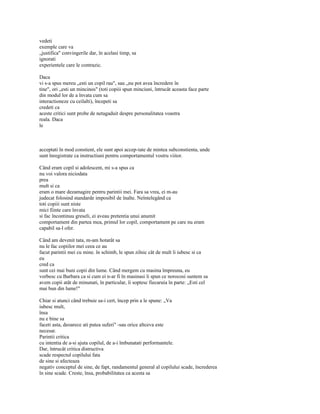 vedeti
exemple care va
„justifica" convingerile dar, în acelasi timp, sa
ignorati
experientele care le contrazic.

Daca
vi s-a spus mereu „esti un copil rau", sau „nu pot avea încredere în
tine", ori „esti un mincinos" (toti copiii spun minciuni, întrucât aceasta face parte
din modul lor de a învata cum sa
interactioneze cu ceilalti), începeti sa
credeti ca
aceste critici sunt probe de netagaduit despre personalitatea voastra
reala. Daca
le



acceptati în mod constient, ele sunt apoi accep-tate de mintea subconstienta, unde
sunt înregistrate ca instructiuni pentru comportamentul vostru viitor.

Când eram copil si adolescent, mi s-a spus ca
nu voi valora niciodata
prea
mult si ca
eram o mare dezamagire pentru parintii mei. Fara sa vrea, ei m-au
judecat folosind standarde imposibil de înalte. Neîntelegând ca
toti copiii sunt niste
mici fiinte care învata
si fac încontinuu greseli, ei aveau pretentia unui anumit
comportament din partea mea, primul lor copil, comportament pe care nu eram
capabil sa-l ofer.

Când am devenit tata, m-am hotarât sa
nu le fac copiilor mei ceea ce au
facut parintii mei cu mine. în schimb, le spun zilnic cât de mult îi iubesc si ca
eu
cred ca
sunt cei mai buni copii din lume. Când mergem cu masina împreuna, eu
vorbesc cu Barbara ca si cum ei n-ar fi în masinasi îi spun ce norocosi suntem sa
avem copii atât de minunati, în particular, îi soptesc fiecaruia în parte: „Esti cel
mai bun din lume!"

Chiar si atunci când trebuie sa-i cert, încep prin a le spune: „Va
iubesc mult,
însa
nu e bine sa
faceti asta, deoarece ati putea suferi" -sau orice altceva este
necesar.
Parintii critica
cu intentia de a-si ajuta copilul, de a-i îmbunatati performantele.
Dar, întrucât critica distructiva
scade respectul copilului fata
de sine si afecteaza
negativ conceptul de sine, de fapt, randamentul general al copilului scade, încrederea
în sine scade. Creste, însa, probabilitatea ca acesta sa
 