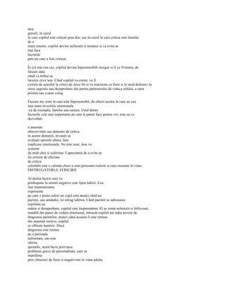 taca
greseli, în cazul
în care copilul este criticat prea des, sau în cazul în care critica este însotita
de o
mare emotie, copilul devine nelinistit si temator si va evita sa
mai faca
lucrurile
pen-iru care a fost criticat.

În cel mai rau caz, copilul devine hipersensibili nesigur si îi va fi teama, de
fiecare data
când va trebui sa
încerce ceva nou. Când copilul va creste, va fi
extrem de sensibil la critici de orice fel si va reactiona cu furie si în mod defensiv la
orice sugestie sau dezaprobare din partea partenerului de viata,a sefului, a unui
prieten sau a unui coleg.

Fiecare are zone în care este hipersensibil, de obicei acelea în care au cea
mai mare investitie emotionala
-ca de exemplu, familia sau cariera. Unul dintre
lucrurile cele mai importante pe care le puteti face pentru voi, este sa va
dezvoltati

o anumita
obiectivitate sau detasare de critica
în aceste domenii, învatati sa
evaluati opiniile altora, fara
implicare emotionala. Nu este usor, însa va
scuteste
de mult chin si suferinta. Capacitatea de a evita sa
fie extrem de afectata
de critica
celorlalti este o calitate cheie a unei persoane realiste si care reuseste în viata.
DISTRUGATORUL FERICIRII

Al doilea factor care va
predispune la emotii negative este lipsa iubirii. Cea
mai traumatizanta
experienta
pe care o poate suferi un copil este atunci când un
parinte, sau amândoi, îsi retrag iubirea. Când parintii se adreseaza
copilului cu
mânie si dezaprobare, copilul este înspaimântat. El se simte nelinistit si înfricosat,
instabil din punct de vedere emotional, întrucât copilul are atâta nevoie de
dragostea parintilor, atunci când aceasta îi este retrasa
din anumite motive, copilul
se ofileste launtric. Daca
dragostea este retrasa
pe o perioada
nelimitata, sau este
oferita
sporadic, acest lucru provoaca
probleme grave de personalitate, care se
manifesta
prin izbucniri de furie si negativism în viata adulta.
 