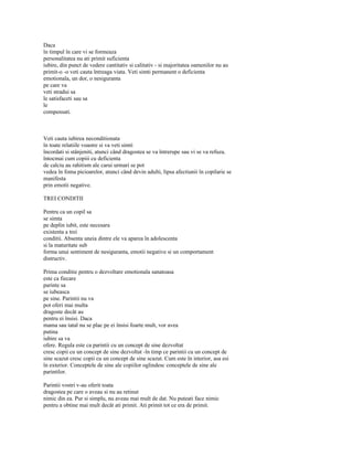 Daca
în timpul în care vi se formeaza
personalitatea nu ati primit suficienta
iubire, din punct de vedere cantitativ si calitativ - si majoritatea oamenilor nu au
primit-o -o veti cauta întreaga viata. Veti simti permanent o deficienta
emotionala, un dor, o nesiguranta
pe care va
veti stradui sa
le satisfaceti sau sa
le
compensati.



Veti cauta iubirea neconditionata
în toate relatiile voastre si va veti simti
încordati si stânjeniti, atunci când dragostea se va întrerupe sau vi se va refuza.
întocmai cum copiii cu deficienta
de calciu au rahitism ale carui urmari se pot
vedea în foma picioarelor, atunci când devin adulti, lipsa afectiunii în copilarie se
manifesta
prin emotii negative.

TREI CONDITII

Pentru ca un copil sa
se simta
pe deplin iubit, este necesara
existenta a trei
conditii. Absenta uneia dintre ele va aparea în adolescenta
si la maturitate sub
forma unui sentiment de nesiguranta, emotii negative si un comportament
distructiv.

Prima conditie pentru o dezvoltare emotionala sanatoasa
este ca fiecare
parinte sa
se iubeasca
pe sine. Parintii nu va
pot oferi mai multa
dragoste decât au
pentru ei însisi. Daca
mama sau tatal nu se plac pe ei însisi foarte mult, vor avea
putina
iubire sa va
ofere. Regula este ca parintii cu un concept de sine dezvoltat
cresc copii cu un concept de sine dezvoltat -în timp ce parintii cu un concept de
sine scazut cresc copii cu un concept de sine scazut. Cum este în interior, asa esi
în exterior. Conceptele de sine ale copiilor oglindesc conceptele de sine ale
parintilor.

Parintii vostri v-au oferit toata
dragostea pe care o aveau si nu au retinut
nimic din ea. Pur si simplu, nu aveau mai mult de dat. Nu puteati face nimic
pentru a obtine mai mult decât ati primit. Ati primit tot ce era de primit.
 