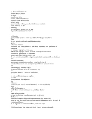 A doua conditie necesara
pentru ca orice copil sa
se simta
cu adevarat iubit,
este ca parintii sase iubeasca
unul pe celalalt. Copiii învata
despre iubire
experimentând-o direct, sau observând cum se manifesta
ea în familiilor lor. Se
spune ca
cel mai frumos lucru pe care un tata
îl poate face pentru copiii sai este sa


o iubeasca
pe mama lor -reciproca fiind si ea valabila. Când copiii cresc într-o
casa
în care parintii se iubesc în asa fel încât copiii sa
poata
observa si trai acest
sentiment, este foarte probabil ca, mai târziu, acestia vor avea sentimente de
siguranta
si încredere în propria lor persoana.
Observând, în propria familie, relatia de acest tip, învatati cum sa
comunicati, la maturitate, cu o persoana
de sex opus. Daca ati crescut într-o casa
în care parintii nu s-au iubit, veti petrece primii câtiva ani ca adult, învatând cum
sa
comunicati cu o alta
persoana, prin metoda încercarilor si esecurilor, în ziua de
astazi, multe casatorii sunt „mariaje de proba" în care partenerii învata
ce
înseamna sa fii casatorit. Ei afla
ce anume îsi doresc sau nu de la partener si cum
sa
procedeze pentru ca o relatie sa functioneze.

A treia conditie pentru ca un copil sa
se simta
pe deplin iubit, este ca parintii
sa
iubeasca
copilul. Acesta este cel mai sensibil subiect cu care se confrunta
orice
adult. Problema este ca
multi dintre parintii nostri nu ne-au iubit. Ei au dorit sa
o
faca, au intentionat sa
o faca, au planificat totul, dar nu au reusit cu adevarat.
Probabil ca
nu au avut timp sau energie emotionala necesara, sau interes -sau
poate au avut si ei conflicte nerezolvate cu propriii lor parinti sau cu partenerii de
viata, ceea îi face sa
le fie imposibil sa-si manifeste iubirea pentru noi, copiii.

Multi parinti nu-si plac foarte mult copiii. Uneori, aceasta se întâmpla
 