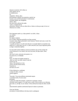 deoarece ei pornesc de la ideea ca
rolul copiilor este sa
le îndeplineasca
lor
asteptarile. Adesea, daca
personalitatea copilului este puternica, parintii iau
aceasta ca pe un afront personal. Ei reactioneaza
criticând copilul, sau retragândui
iubirea. Daca
fac acest lucru suficient de multa
vreme, cu timpul devine
obisnuinta. Parintii îsi fac un obicei din a-i tolera si critica pe copii, în loc sa-i
iubeascasi sa-i alinte.



Este important sastiti ca, si daca parintii v-au iubit, si daca
nu, suntetio
persoana
de valoare si demna
de a fi iubita. Dragostea parintilor sau lipsa acesteia
nu spune nimic despre potentialul vostru înnascut. Parintii sunt ceea ce sunt. Fac
si ei ce pot. Cel putin,
v-au adus pe lume si v-au dat sansa dea trai. A accepta faptul ca un parinte (sau
ambii) nu v-a iubit deloc (sau nu v-a iubit suficient) este un pas important pentru
a atinge o maturitate deplina.

Cei mai multi oameni adulti au crescut în medii în care au fost victime ale
criticii distructive si au suferit, într-un fel sau altul, de lipsa iubirii. Daca
acesta
este cazul vostru, erati prea mici pentru a va
da seama de ce se întâmpla
acest
lucru. Voi doar ati receptat mesajul ca
„dintr-un motiv sau altul, mama si tata ma
criticasi nu ma
iubesc. Din moment ce ei ma
cunosc mai bine decât oricine,
înseamna ca
am facut ceva rau".

Critica distructiva, combinata
cu lipsa de iubire, creeaza
emotia negativa
a
vinovatiei. Vina este problema emotionala majora
a secolului nostru. Ea este cauza
principala
a celor mai multe boli mentale, a nefericirii si aproape a tuturor
celorlalte emotii negative. Un copil care se simte vinovat crede ca nu valoreaza
prea mult, ca, de fapt, nu are valoare. Critica distructivasi lipsa de iubire insufla
în
subconstientul copilului sentimentul lipsei de valoare ca persoana.

Vina este folosita
de oameni, în mod deliberat, din doua motive: pedeapsasi
 