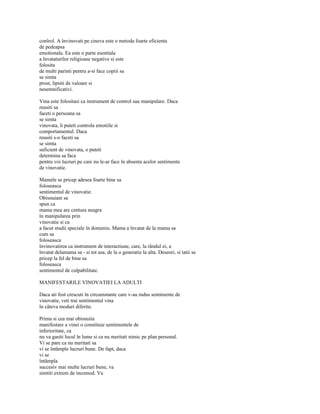 conîrol. A învinovati pe cineva este o metoda foarte eficienta
de pedeapsa
emotionala. Ea este o parte esentiala
a învataturilor religioase negative si este
folosita
de multi parinti pentru a-si face copiii sa
se simta
prost, lipsiti de valoare si
nesemnificativi.

Vina este folositasi ca instrument de control sau manipulare. Daca
reusiti sa
faceti o persoana sa
se simta
vinovata, îi puteti controla emotiile si
comportamentul. Daca
reusiti s-o faceti sa
se simta
suficient de vinovata, o puteti
determina sa faca
pentru voi lucruri pe care nu le-ar face în absenta acelor sentimente
de vinovatie.

Mamele se pricep adesea foarte bine sa
foloseasca
sentimentul de vinovatie.
Obisnuiam sa
spun ca
mama mea are centura neagra
în manipularea prin
vinovatie si ca
a facut studii speciale în domeniu. Mama a învatat de la mama sa
cum sa
foloseasca
învinovatirea ca instrument de interactiune, care, la rândul ei, a
învatat delamama sa - si tot asa, de la o generatie la alta. Deseori, si tatii se
pricep la fel de bine sa
foloseasca
sentimentul de culpabilitate.

MANIFESTARILE VINOVATIEI LA ADULTI

Daca ati fost crescuti în circumstante care v-au indus sentimente de
vinovatie, veti trai sentimentul vina
în câteva moduri diferite.

Prima si cea mai obisnuita
manifestare a vinei o constituie sentimentele de
inferioritate, ca
nu va gasiti locul în lume si ca nu meritati nimic pe plan personal.
Vi se pare ca nu meritati sa
vi se întâmple lucruri bune. De fapt, daca
vi se
întâmpla
succesiv mai multe lucruri bune, va
simtiti extrem de incomod. Va
 