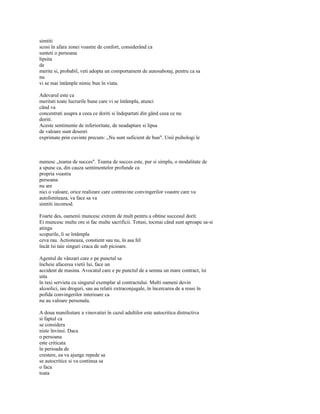 simtiti
scosi în afara zonei voastre de confort, considerând ca
sunteti o persoana
lipsita
de
merite si, probabil, veti adopta un comportament de autosabotaj, pentru ca sa
nu
vi se mai întâmple nimic bun în viata.

Adevarul este ca
meritati toate lucrurile bune care vi se întâmpla, atunci
când va
concentrati asupra a ceea ce doriti si îndepartati din gând ceea ce nu
doriti.
Aceste sentimente de inferioritate, de neadaptare si lipsa
de valoare sunt deseori
exprimate prin cuvinte precum: „Nu sunt suficient de bun". Unii psihologi le



numesc „teama de succes". Teama de succes este, pur si simplu, o modalitate de
a spune ca, din cauza sentimentelor profunde ca
propria voastra
persoana
nu are
nici o valoare, orice realizare care contravine convingerilor voastre care va
autolimiteaza, va face sa va
simtiti incomod.

Foarte des, oamenii muncesc extrem de mult pentru a obtine succesul dorit.
Ei muncesc multe ore si fac multe sacrificii. Totusi, tocmai când sunt aproape sa-si
atinga
scopurile, li se întâmpla
ceva rau. Actioneaza, constient sau nu, în asa fel
încât îsi taie singuri craca de sub picioare.

Agentul de vânzari care e pe punctul sa
încheie afacerea vietii lui, face un
accident de masina. Avocatul care e pe punctul de a semna un mare contract, îsi
uita
în taxi servieta cu singurul exemplar al contractului. Multi oameni devin
alcoolici, iau droguri, sau au relatii extraconjugale, în încercarea de a reusi în
pofida convingerilor interioare ca
nu au valoare personala.

A doua manifestare a vinovatiei în cazul adultilor este autocritica distructiva
si faptul ca
se considera
niste învinsi. Daca
o persoana
este criticata
în perioada de
crestere, ea va ajunge repede sa
se autocritice si va continua sa
o faca
toata
 